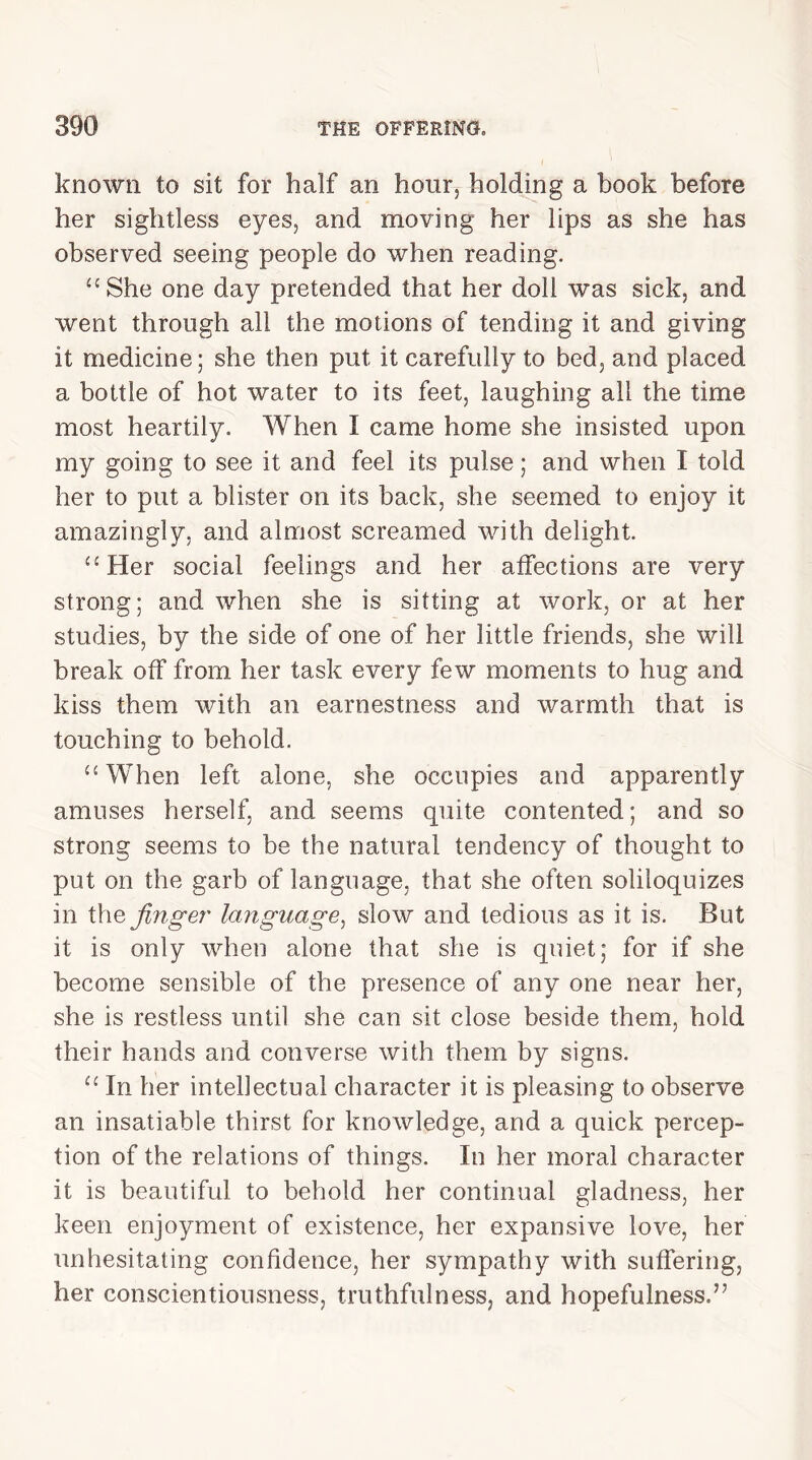 known to sit for half an hour, holding a book before her sightless eyes, and moving her lips as she has observed seeing people do when reading. uShe one day pretended that her doll was sick, and went through all the motions of tending it and giving it medicine; she then put it carefully to bed, and placed a bottle of hot water to its feet, laughing all the time most heartily. When I came home she insisted upon my going to see it and feel its pulse; and when I told her to put a blister on its back, she seemed to enjoy it amazingly, and almost screamed with delight. <£Her social feelings and her affections are very strong; and when she is sitting at work, or at her studies, by the side of one of her little friends, she will break off from her task every few moments to hug and kiss them with an earnestness and warmth that is touching to behold. “ When left alone, she occupies and apparently amuses herself, and seems quite contented; and so strong seems to be the natural tendency of thought to put on the garb of language, that she often soliloquizes in thq finger language, slow and tedious as it is. But it is only when alone that she is quiet; for if she become sensible of the presence of any one near her, she is restless until she can sit close beside them, hold their hands and converse with them by signs. “ In her intellectual character it is pleasing to observe an insatiable thirst for knowledge, and a quick percep- tion of the relations of things. In her moral character it is beautiful to behold her continual gladness, her keen enjoyment of existence, her expansive love, her unhesitating confidence, her sympathy with suffering, her conscientiousness, truthfulness, and hopefulness.”