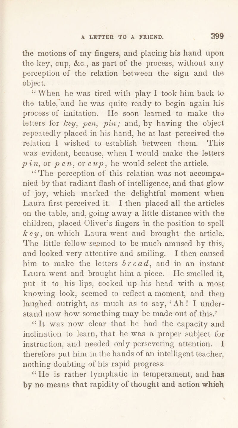 the motions of my fingers, and placing his hand upon the key, cup, &c., as part of the process, without any perception of the relation between the sign and the object. i: When he was tired with play I took him back to the table, and he was quite ready to begin again his process of imitation. He soon learned to make the letters for key, pen, pin; and, by having the object repeatedly placed in his hand, he at last perceived the relation I wished to establish between them. This was evident, because, when I would make the letters pin, or pen, or cup, he would select the article. “ The perception of this relation was not accompa- nied by that radiant flash of intelligence, and that glow of joy, which marked the delightful moment when Laura first perceived it. I then placed all the articles on the table, and, going away a little distance with the children, placed Oliver’s fingers in the position to spell key, on which Laura went and brought the article. The little fellow seemed to be much amused by this, and looked very attentive and smiling. I then caused him to make the letters bread, and in an instant Laura went and brought him a piece. He smelled it, put it to his lips, cocked up his head with a most knowing look, seemed to reflect a moment, and then laughed outright, as much as to say, £Ah! I under- stand now how something may be made out of this.’ “ It was now clear that he had the capacity and inclination to learn, that he was a proper subject for instruction, and needed only persevering attention. I therefore put him in the hands of an intelligent teacher, nothing doubting of his rapid progress. “ He is rather lymphatic in temperament, and has by no means that rapidity of thought and action which