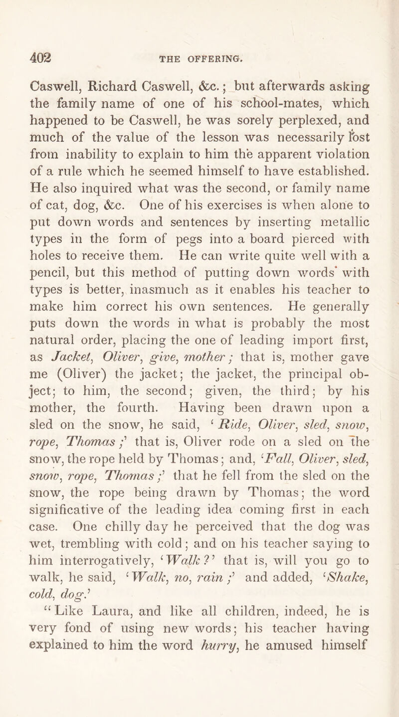 Caswell, Richard Caswell, &c.; but afterwards asking the family name of one of his school-mates, which happened to be Caswell, he was sorely perplexed, and much of the value of the lesson was necessarily Ibst from inability to explain to him the apparent violation of a rule which he seemed himself to have established. He also inquired what was the second, or family name of cat, dog, &c. One of his exercises is when alone to put down words and sentences by inserting metallic types in the form of pegs into a board pierced with holes to receive them. He can write quite well with a pencil, but this method of putting down words* with types is better, inasmuch as it enables his teacher to make him correct his own sentences. He generally puts down the words in what is probably the most natural order, placing the one of leading import first, as Jacket, Oliver, give, mother; that is, mother gave me (Oliver) the jacket; the jacket, the principal ob- ject; to him, the second; given, the third; by his mother, the fourth. Having been drawn upon a sled on the snow, he said, 1 Ride, Oliver, sled, snow, rope, Thomas that is, Oliver rode on a sled on The snow, the rope held by Thomas; and, cFall, Oliver, sled, snow, rope, Thomas f that he fell from the sled on the snow, the rope being drawn by Thomas; the word significative of the leading idea coming first in each case. One chilly day he perceived that the dog was wet, trembling with cold; and on his teacher saying to him interrogatively, ‘ Walk ?’ that is, will you go to walk, he said, ‘ Walk, no, rain and added, :Shake, cold, dog? u Like Laura, and like all children, indeed, he is very fond of using new words; his teacher having explained to him the word hurry, he amused himself