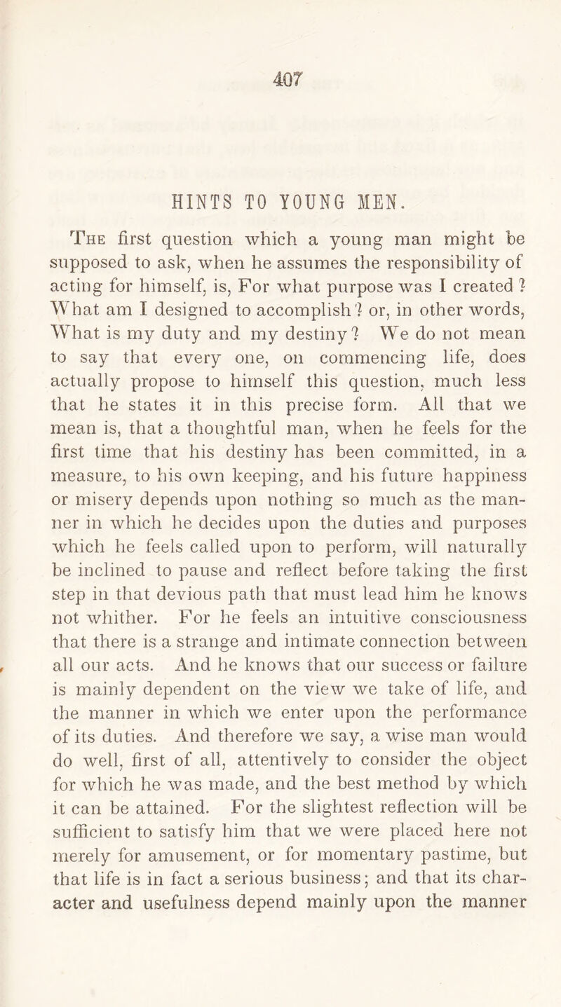 HINTS TO YOUNG MEN. The first question which a young man might be supposed to ask, when he assumes the responsibility of acting for himself, is, For what purpose was I created ? What am I designed to accomplish? or, in other words. What is my duty and my destiny? We do not mean to say that every one, on commencing life, does actually propose to himself this question, much less that he states it in this precise form. All that we mean is, that a thoughtful man, when he feels for the first time that his destiny has been committed, in a measure, to his own keeping, and his future happiness or misery depends upon nothing so much as the man- ner in which he decides upon the duties and purposes which he feels called upon to perform, will naturally be inclined to pause and reflect before taking the first step in that devious path that must lead him he knows not whither. For he feels an intuitive consciousness that there is a strange and intimate connection between all our acts. And he knows that our success or failure is mainly dependent on the view we take of life, and the manner in which we enter upon the performance of its duties. And therefore we say, a wise man would do well, first of all, attentively to consider the object for which he was made, and the best method by which it can be attained. For the slightest reflection will be sufficient to satisfy him that we were placed here not merely for amusement, or for momentary pastime, but that life is in fact a serious business; and that its char- acter and usefulness depend mainly upon the manner