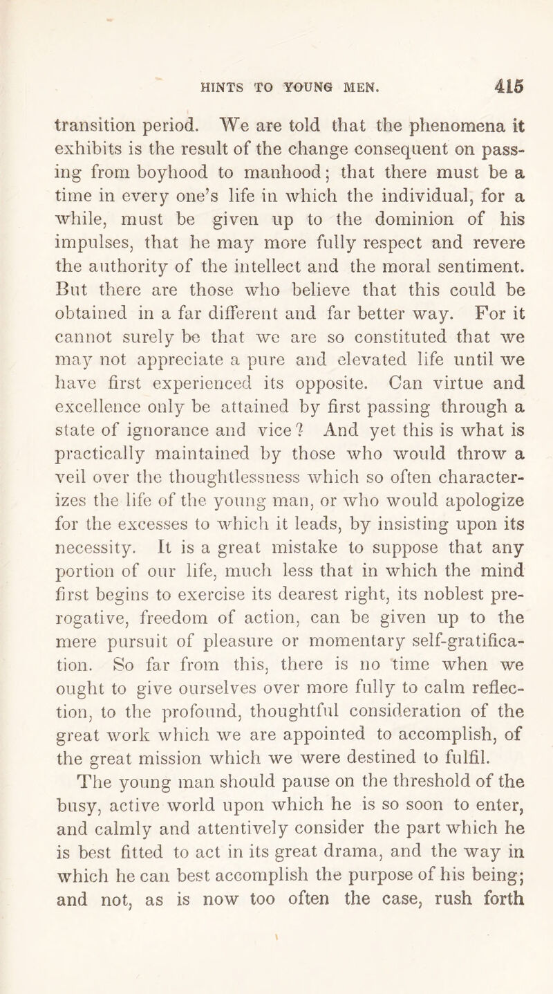 transition period. We are told that the phenomena it exhibits is the result of the change consequent on pass- ing from boyhood to manhood; that there must be a time in every one’s life in which the individual, for a while, must be given up to the dominion of his impulses, that he may more fully respect and revere the authority of the intellect and the moral sentiment. But there are those who believe that this could be obtained in a far different and far better way. For it cannot surely be that we are so constituted that we may not appreciate a pure and elevated life until we have first experienced its opposite. Can virtue and excellence only be attained by first passing through a state of ignorance and vice? And yet this is what is practically maintained by those who would throw a veil over the thoughtlessness which so often character- izes the life of the young man, or who would apologize for the excesses to which it leads, by insisting upon its necessity. It is a great mistake to suppose that any portion of our life, much less that in which the mind first begins to exercise its dearest right, its noblest pre- rogative, freedom of action, can be given up to the mere pursuit of pleasure or momentary self-gratifica- tion. So far from this, there is no time when we ought to give ourselves over more fully to calm reflec- tion, to the profound, thoughtful consideration of the great work which we are appointed to accomplish, of the great mission which we were destined to fulfil. The young man should pause on the threshold of the busy, active world upon which he is so soon to enter, and calmly and attentively consider the part which he is best fitted to act in its great drama, and the way in which he can best accomplish the purpose of his being; and not, as is now too often the case, rush forth