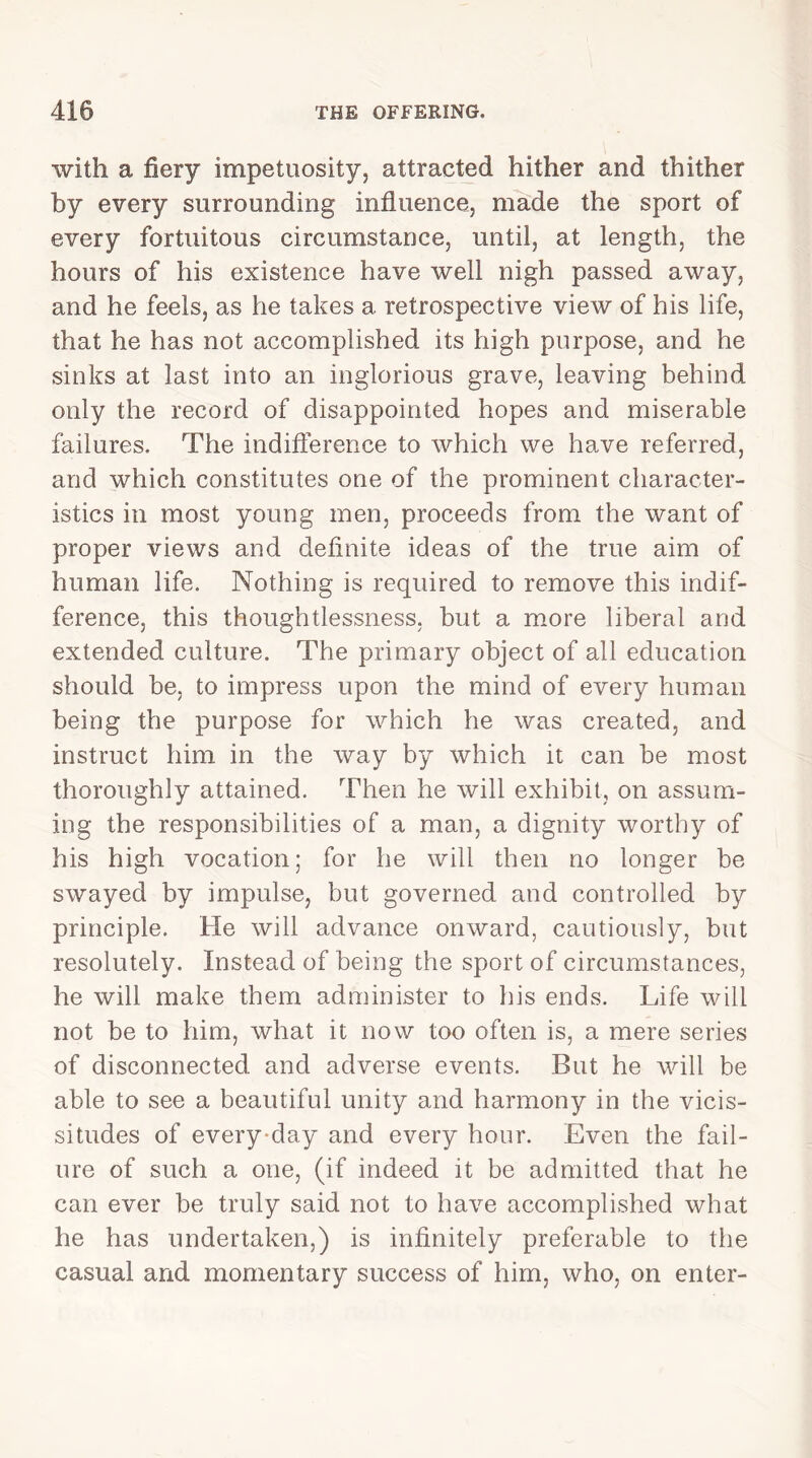 with a fiery impetuosity, attracted hither and thither by every surrounding influence, made the sport of every fortuitous circumstance, until, at length, the hours of his existence have well nigh passed away, and he feels, as he takes a retrospective view of his life, that he has not accomplished its high purpose, and he sinks at last into an inglorious grave, leaving behind only the record of disappointed hopes and miserable failures. The indifference to which we have referred, and which constitutes one of the prominent character- istics in most young men, proceeds from the want of proper views and definite ideas of the true aim of human life. Nothing is required to remove this indif- ference, this thoughtlessness, but a more liberal and extended culture. The primary object of all education should be, to impress upon the mind of every human being the purpose for which he was created, and instruct him in the way by which it can be most thoroughly attained. Then he will exhibit, on assum- ing the responsibilities of a man, a dignity worthy of his high vocation; for he will then no longer be swayed by impulse, but governed and controlled by principle. He will advance onward, cautiously, but resolutely. Instead of being the sport of circumstances, he will make them administer to his ends. Life will not be to him, what it now too often is, a mere series of disconnected and adverse events. But he will be able to see a beautiful unity and harmony in the vicis- situdes of every-day and every hour. Even the fail- ure of such a one, (if indeed it be admitted that he can ever be truly said not to have accomplished what he has undertaken,) is infinitely preferable to the casual and momentary success of him, who, on enter-