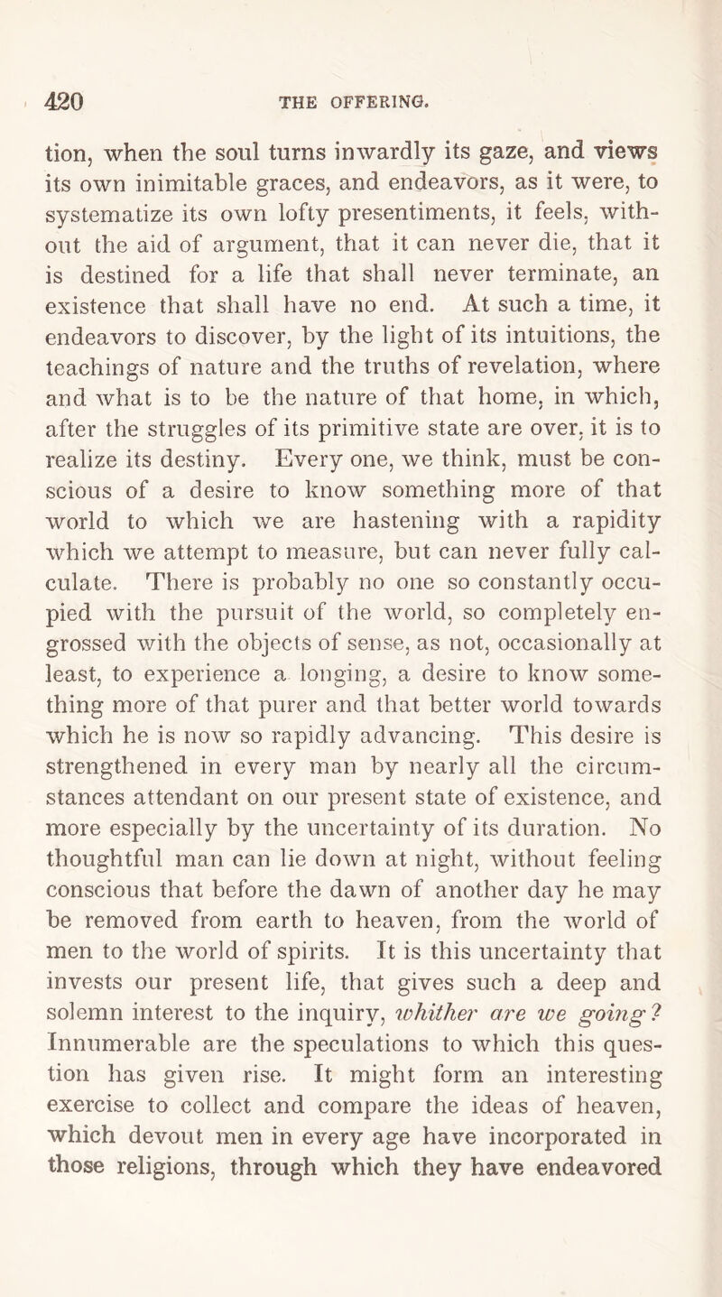 tion, when the soul turns inwardly its gaze, and views its own inimitable graces, and endeavors, as it were, to systematize its own lofty presentiments, it feels, with- out the aid of argument, that it can never die, that it is destined for a life that shall never terminate, an existence that shall have no end. At such a time, it endeavors to discover, by the light of its intuitions, the teachings of nature and the truths of revelation, where and what is to be the nature of that home, in which, after the struggles of its primitive state are over, it is to realize its destiny. Every one, we think, must be con- scious of a desire to know something more of that world to which we are hastening with a rapidity which we attempt to measure, but can never fully cal- culate. There is probably no one so constantly occu- pied with the pursuit of the world, so completely en- grossed with the objects of sense, as not, occasionally at least, to experience a longing, a desire to know some- thing more of that purer and that better world towards which he is now so rapidly advancing. This desire is strengthened in every man by nearly all the circum- stances attendant on our present state of existence, and more especially by the uncertainty of its duration. No thoughtful man can lie down at night, without feeling conscious that before the dawn of another day he may he removed from earth to heaven, from the world of men to the world of spirits. It is this uncertainty that invests our present life, that gives such a deep and solemn interest to the inquiry, whither are we going ? Innumerable are the speculations to which this ques- tion has given rise. It might form an interesting exercise to collect and compare the ideas of heaven, which devout men in every age have incorporated in those religions, through which they have endeavored