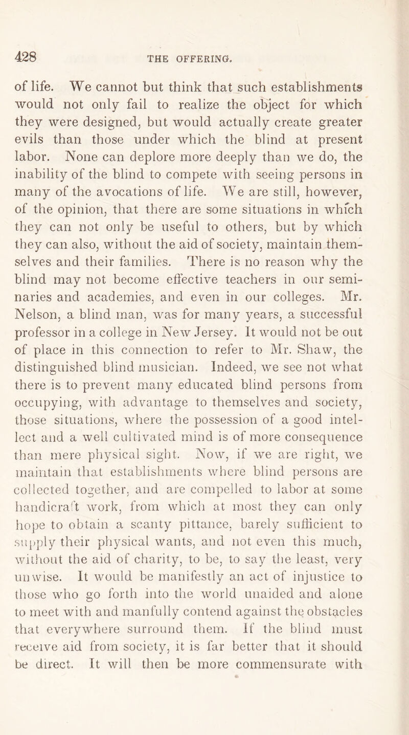 of life. We cannot but think that such establishments would not only fail to realize the object for which they were designed, but would actually create greater evils than those under which the blind at present labor. None can deplore more deeply than we do, the inability of the blind to compete with seeing persons in many of the avocations of life. We are still, however, of the opinion, that there are some situations in which they can not only be useful to others, but by which they can also, without the aid of society, maintain them- selves and their families. There is no reason why the blind may not become effective teachers in our semi- naries and academies, and even in our colleges. Mr. Nelson, a blind man, was for many years, a successful professor in a college in New Jersey. It would not be out of place in this connection to refer to Mr. Shaw, the distinguished blind musician. Indeed, we see not what there is to prevent many educated blind persons from occupying, with advantage to themselves and society, those situations, where the possession of a good intel- lect and a well cultivated mind is of more consequence than mere physical sight. Now, if we are right, we maintain that establishments where blind persons are collected together, and are compelled to labor at some handicraft work, from which at most they can only hope to obtain a scanty pittance, barely sufficient to supply their physical wants, and not even this much, without the aid of charity, to be, to say the least, very unwise. It would be manifestly an act of injustice to those who go forth into the world unaided and alone to meet with and manfully contend against the obstacles that everywhere surround them. If the blind must receive aid from society, it is far better that it should be direct. It will then be more commensurate with