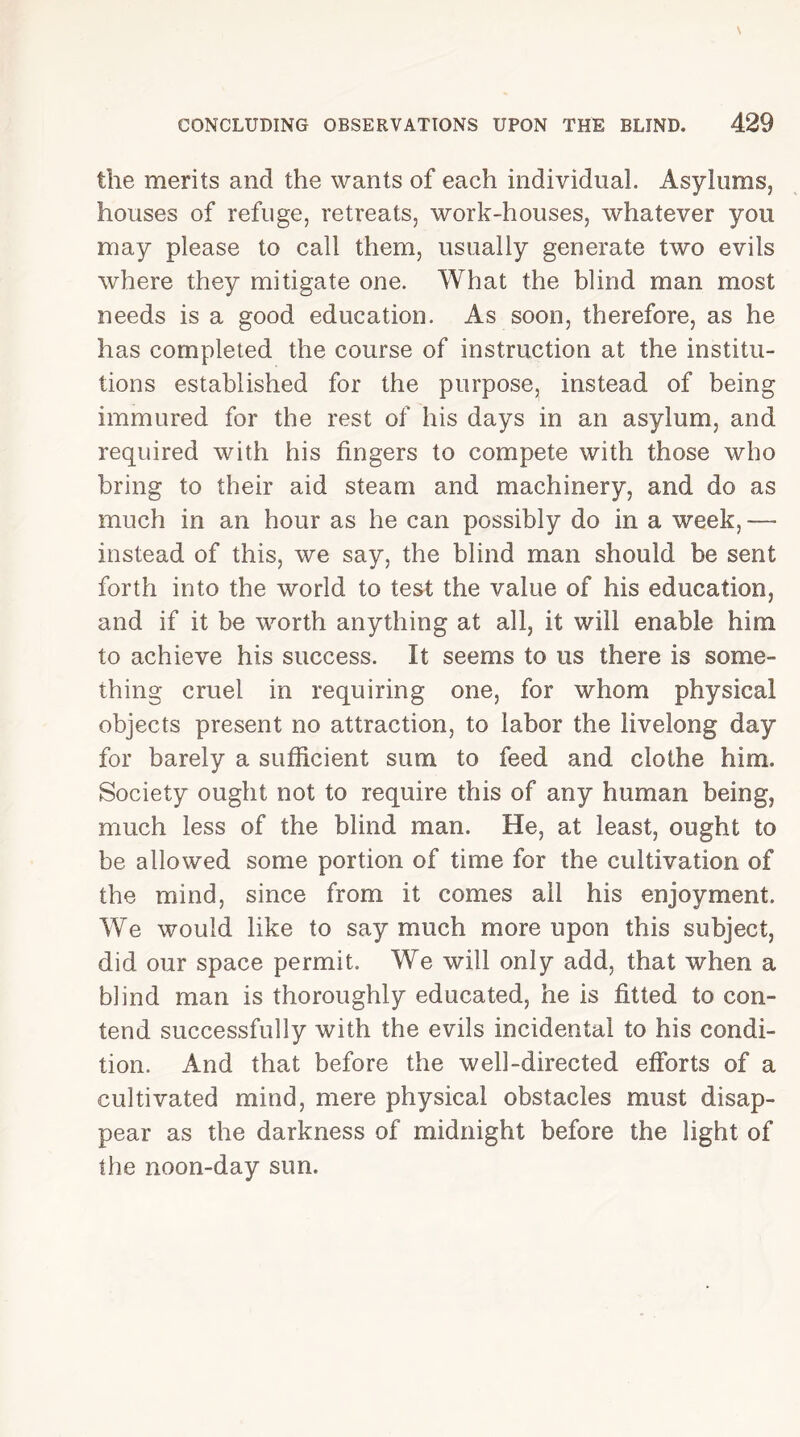 the merits and the wants of each individual. Asylums, houses of refuge, retreats, work-houses, whatever you may please to call them, usually generate two evils where they mitigate one. What the blind man most needs is a good education. As soon, therefore, as he has completed the course of instruction at the institu- tions established for the purpose, instead of being immured for the rest of his days in an asylum, and required with his fingers to compete with those who bring to their aid steam and machinery, and do as much in an hour as he can possibly do in a week, — instead of this, we say, the blind man should be sent forth into the world to test the value of his education, and if it be worth anything at all, it will enable him to achieve his success. It seems to us there is some- thing cruel in requiring one, for whom physical objects present no attraction, to labor the livelong day for barely a sufficient sum to feed and clothe him. Society ought not to require this of any human being, much less of the blind man. He, at least, ought to be allowed some portion of time for the cultivation of the mind, since from it comes ail his enjoyment. We would like to say much more upon this subject, did our space permit. We will only add, that when a blind man is thoroughly educated, he is fitted to con- tend successfully with the evils incidental to his condi- tion. And that before the well-directed efforts of a cultivated mind, mere physical obstacles must disap- pear as the darkness of midnight before the light of the noon-day sun.