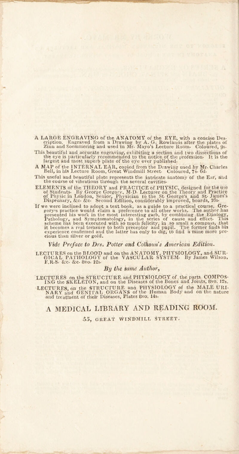 A LARGE ENGRAVING of the ANATOMY of the EYE, with a concise Des¬ cription. Engraved from a Drawing by A. G. Rowlands after the plates of Zinu and Soemmering and used in Mr- Mayo’s Lecture Room- Coloured, Qs- This beautiful and accurate engraving, exhibiting a section and two dissections of the eye is particularly recommended to the notice of the profession- It is the largest and most superb plate of the eye ever published- A MAP of the INTERNAL EAR, copied from the Drawing used by Mr- Charles Bell, in his Lecture Room, Great Windmill Street- Coloured, 7s- 6d- This useful and beautiful plate represents the intricate anatomy of the Ear, and the course ot vibrations through the several cavities- ELEMENTS of the THEORY and PRACTICE of PHYSIC, designed for the use of Students- By George Gregory, M-D- Lecturer on the Theory and Practice of Physic in London, Senior, Physician to the St- George’s and St- James’s Dispensary, &c- &c- Second Edition, considerably improved, boards, IDs- If we were inclined to adopt a text book, as a guide to a practical course, Gre¬ gory’s practice Would claim a preference to all other works. The author has presented His work in the most interesting garb, by combining the. Etiology, Pathology, and Symptomatology, in the series of cause and effect- This scheme has been executed with so much felicity, in so small a compass, that it becomes a real treasure to both preceptor and pupil. The former finds his experience confirmed and the latter has only to dig, to find a mine more pre¬ cious than silver or gold. Vide Preface to Drs. Potter and Colhouns American Edition. LECTURES on the BLOOD and on the ANATOMY, PHYSIOLOGY, and SUR¬ GICAL PATHOLOGY of the VASCULAR SYSTEM- By James Wilson, F.R-S- &c- &c- 8vo- 12s- By the same Author, LECTURES on the STRUCTURE and PHYSIOLOGY of the parts COMPOS¬ ING the SKELETON, and on the Diseases of the Bones and Joints, 8vo. 12s. LECTURES, on the STRUCTURE and PHYSIOLOGY of the MALE URI¬ NARY and GENI TAL ORGANS of the Human Body and on the nature and treatment of then' Diseases, Plates 8vo. 14s- A MEDICAL LIBRARY AND READING ROOM. 55, GREAT WINDMILL STREET.