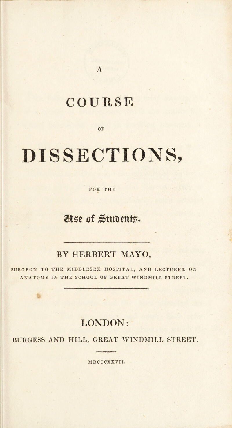 A COURSE OF DISSECTIONS, FOR THE 8Jse of Stuoent?. BY HERBERT MAYO, SURGEON TO THE MIDDLESEX HOSPITAL, AND LECTURER ON ANATOMY IN THE SCHOOL OF GREAT WINDMILL STREET. LONDON: BURGESS AND HILL, GREAT WINDMILL STREET. MDCCCXX VII.