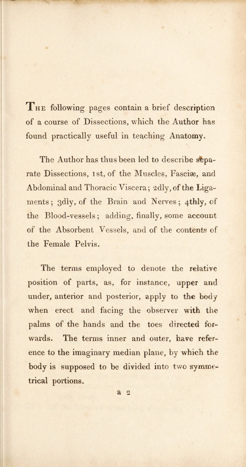 The following pages contain a brief description of a course of Dissections, which the Author has found practically useful in teaching Anatomy. The Author has thus been led to describe sepa¬ rate Dissections, 1st, of the Muscles, Fasciae, and Abdominal and Thoracic Viscera; 2dly, of the Liga¬ ments ; 3dly, of the Brain and Nerves; 4thly, of the Blood-vessels; adding, finally, some account of the Absorbent Vessels, and of the contents of the Female Pelvis. The terms employed to denote the relative position of parts, as, for instance, upper and under, anterior and posterior, apply to the body when erect and facing the observer with the palms of the hands and the toes directed for¬ wards. The terms inner and outer, have refer¬ ence to the imaginary median plane, by which the body is supposed to be divided into two symme¬ trical portions.