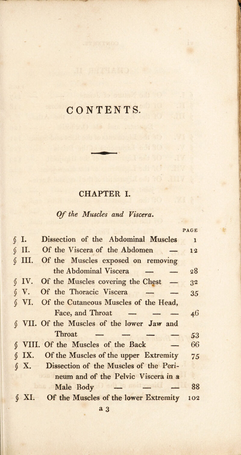CONTENTS. CHAPTER I. Of the Muscles and Viscera. PAGE § I. Dissection of the Abdominal Muscles i $ II. Of the Viscera of the Abdomen — 12 § III. Of the Muscles exposed on removing the Abdominal Viscera — — 28 § IV. Of the Muscles covering the Chest — 32 § V. Of the Thoracic Viscera — — 35 § VI. Of the Cutaneous Muscles of the Head, Face, and Throat — — — 4.6 § VII. Of the Muscles of the lower Jaw and Throat — — — — 53 § VIII. Of the Muscles of the Back — 66 § IX. Of the Muscles of the upper Extremity 75 $ X. Dissection of the Muscles of the Peri¬ neum and of the Pelvic Viscera in a Male Body — — — 88 § XI. Of the Muscles of the lower Extremity 102
