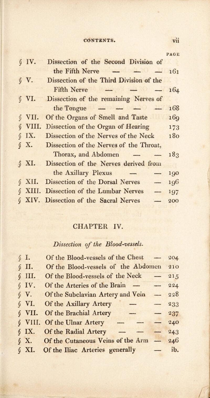 PAGE § IV. Dissection of the Second Division of the Fifth Nerve — — —161 { V. Dissection of the Third Division of the Fifth Nerve — —■ —-164 J VI. Dissection of the remaining Nerves of the Tongue — — — — 168 § VII. Of the Organs of Smell and Taste 169 § VIII. Dissection of the Organ of Hearing 173 $ IX. Dissection of the Nerves of the Neck 180 § X. Dissection of the Nerves of the Throat, Thorax, and Abdomen — —- 183 § XI. Dissection of the Nerves derived from the Axillary Plexus — -— 190 § XII. Dissection of the Dorsal Nerves — 196 § XIII. Dissection of the Lumbar Nerves — 197 § XIV. Dissection of the Sacral Nerves — 200 CHAPTER IV. Dissection of the Blood-vessels. § I. Of the Blood-vessels of the Chest — 204 J II. Of the Blood-vessels of the Abdomen 210 § III. Of the Blood-vessels of the Neck — 215 § IV. Of the Arteries of the Brain — — 224 § V. Of the Subclavian Artery and Vein —- 228 § VI. Of the Axillary Artery — -— 233 § VII. Of the Brachial Artery — — 237 § VIII. Of the Ulnar Artery —> — — 24° § IX. Of the Radial Artery — — — 243 § X. Of the Cutaneous Veins of the Arm — 246 § XI. Of the Iliac Arteries generally — ib.