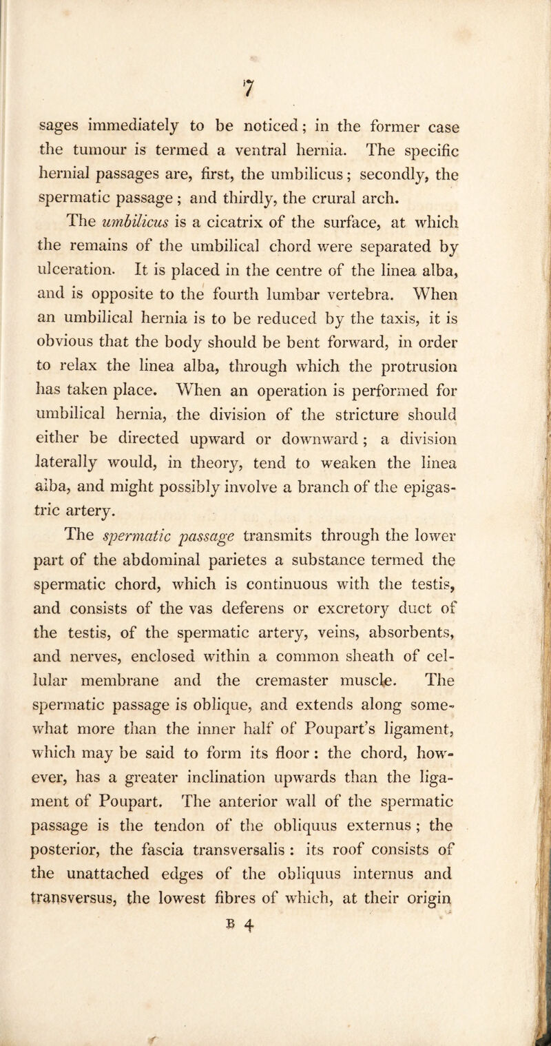 sages immediately to be noticed; in the former case the tumour is termed a ventral hernia. The specific hernial passages are, first, the umbilicus; secondly, the spermatic passage; and thirdly, the crural arch. The umbilicus is a cicatrix of the surface, at which the remains of the umbilical chord were separated by ulceration. It is placed in the centre of the linea alba, and is opposite to the fourth lumbar vertebra. When an umbilical hernia is to be reduced by the taxis, it is obvious that the body should be bent forward, in order to relax the linea alba, through which the protrusion has taken place. When an operation is performed for umbilical hernia, the division of the stricture should either be directed upward or downward; a division laterally would, in theory, tend to weaken the linea aiba, and might possibly involve a branch of the epigas¬ tric artery. The spermatic passage transmits through the lower part of the abdominal parietes a substance termed the spermatic chord, which is continuous with the testis, and consists of the vas deferens or excretory duct of the testis, of the spermatic artery, veins, absorbents, and nerves, enclosed within a common sheath of cel¬ lular membrane and the cremaster muscle. The spermatic passage is oblique, and extends along some¬ what more than the inner half of Poupart’s ligament, which may be said to form its floor: the chord, how¬ ever, has a greater inclination upwards than the liga¬ ment of Poupart, The anterior wall of the spermatic passage is the tendon of the obliquus externus; the posterior, the fascia transversalis : its roof consists of the unattached edges of the obliquus interims and transversus, the lowest fibres of which, at their origin » 4