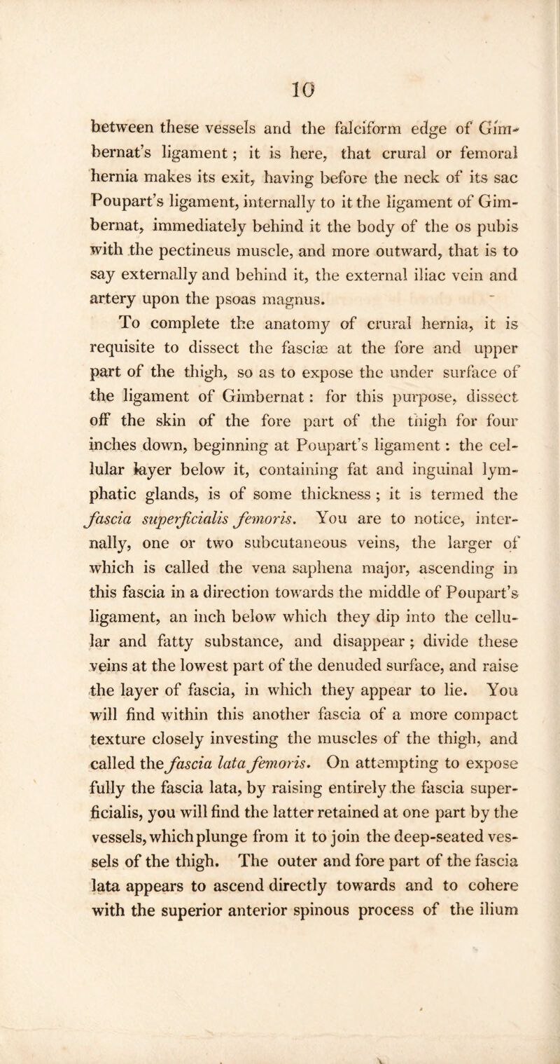 between these vessels and the falciform edge of Gim- bernat’s ligament; it is here, that crural or femoral hernia makes its exit, having before the neck of its sac Poupart’s ligament, internally to it the ligament of Gim- bernat, immediately behind it the body of the os pubis with the pectineus muscle, and more outward, that is to say externally and behind it, the external iliac vein and artery upon the psoas magnus. To complete the anatomy of crural hernia, it is requisite to dissect the fasciae at the fore and upper part of the thigh, so as to expose the under surface of the ligament of Gimbernat: for this purpose, dissect off the skin of the fore part of the thigh for four inches down, beginning at Poupart’s ligament: the cel¬ lular layer below it, containing fat and inguinal lym¬ phatic glands, is of some thickness ; it is termed the fascia superfcialis femoris. You are to notice, inter¬ nally, one or two subcutaneous veins, the larger of which is called the vena saphena major, ascending in this fascia in a direction towards the middle of Poupart’s ligament, an inch below which they dip into the cellu¬ lar and fatty substance, and disappear ; divide these veins at the lowest part of the denuded surface, and raise the layer of fascia, in which they appear to lie. You will find within this another fascia of a more compact texture closely investing the muscles of the thigh, and called the fascia lata femoris. On attempting to expose fully the fascia lata, by raising entirely the fascia super- ficialis, you will find the latter retained at one part by the vessels, which plunge from it to join the deep-seated ves¬ sels of the thigh. The outer and fore part of the fascia lata appears to ascend directly towards and to cohere with the superior anterior spinous process of the ilium