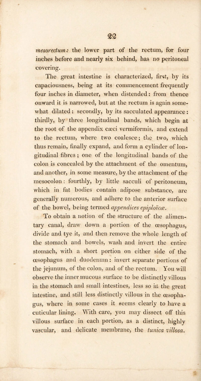 mesorectum: the lower part of the rectum, for four inches before and nearly six behind, has no peritoneal covering. The great intestine is characterized, first, by its capaciousness, being at its commencement frequently four inches in diameter, when distended: from thence onward it is narrowed, but at the rectum is again some¬ what dilated : secondly, by its sacculated appearance: thirdly, by three longitudinal bands, which begin at the root of the appendix cseci vermiformis, and extend to the rectum, where two coalesce; the two, which thus remain, finally expand, and form a cylinder of lon¬ gitudinal fibres ; one of the longitudinal bands of the colon is concealed by the attachment of the omentum, and another, in some measure, by the attachment of the mesocolon : fourthly, by little sacculi of peritoneum, which in fat bodies contain adipose substance, are generally numerous, and adhere to the anterior surface of the bowel, being termed appendices epiploicce. To obtain a notion of the structure of the alimen¬ tary canal, draw down a portion of the oesophagus, divide and tye it, and then remove the whole length of the stomach and bowels, wash and invert the entire stomach, with a short portion on either side of the oesophagus and duodenum: invert separate portions of the jejunum, of the colon, and of the rectum. You will observe the inner mucous surface to be distinctly villous in the stomach and small intestines, less so ill the great intestine, and still less distinctly villous in the oesopha¬ gus, where in some cases it seems clearly to have a cuticular lining. With care, you may dissect off this villous surface in each portion, as a distinct, highly vascular, and delicate membrane, the tunica lillosa.