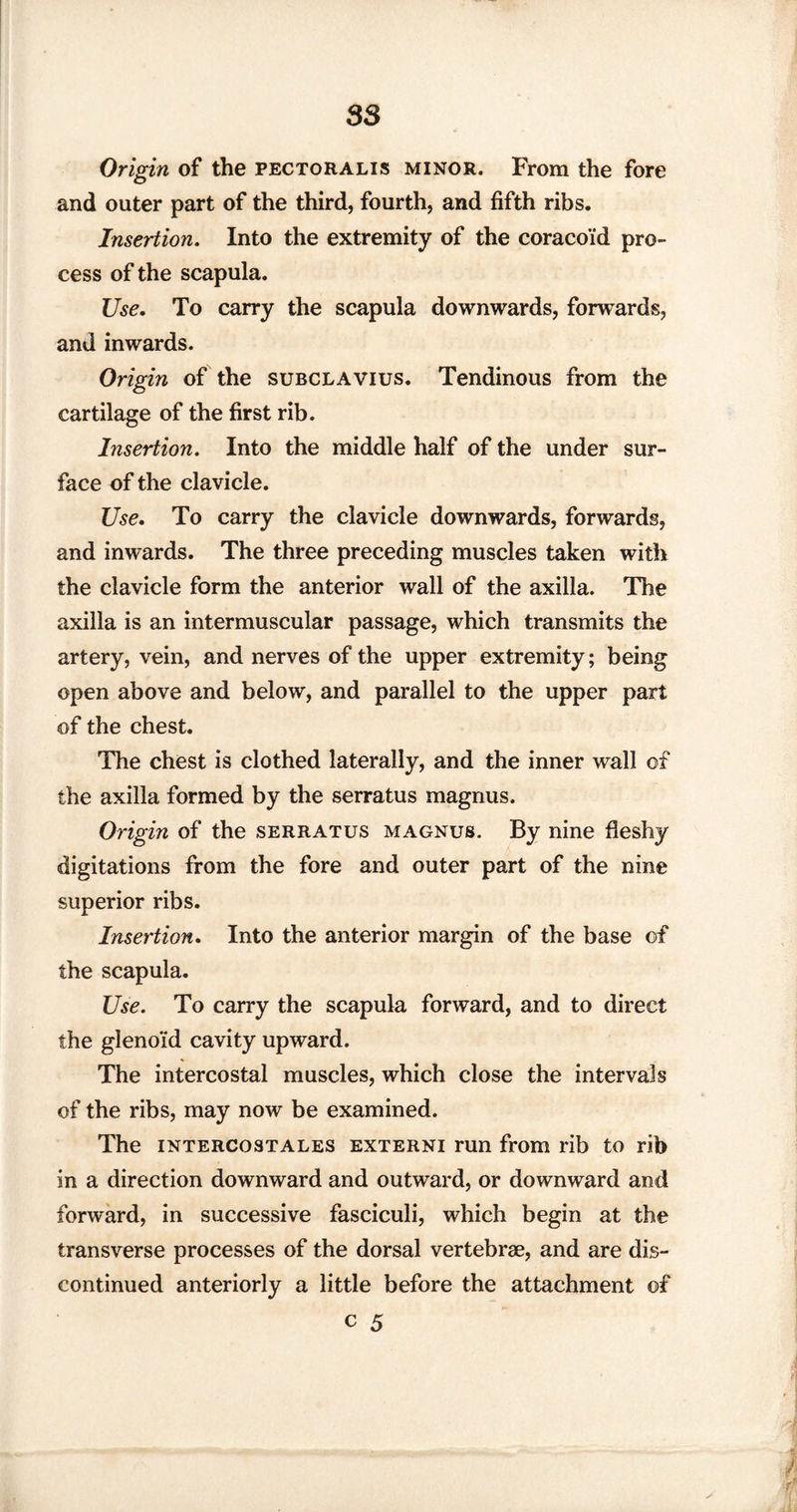 Origin of the pectoralis minor. From the fore and outer part of the third, fourth, and fifth ribs. Insertion. Into the extremity of the coracoid pro¬ cess of the scapula. Use. To carry the scapula downwards, forwards, and inwards. Origin of the subclavius. Tendinous from the cartilage of the first rib. Insertion. Into the middle half of the under sur¬ face of the clavicle. Use. To carry the clavicle downwards, forwards, and inwards. The three preceding muscles taken with the clavicle form the anterior wall of the axilla. The axilla is an intermuscular passage, which transmits the artery, vein, and nerves of the upper extremity; being open above and below, and parallel to the upper part of the chest. The chest is clothed laterally, and the inner wall of the axilla formed by the serratus magnus. Origin of the serratus magnus. By nine fleshy digitations from the fore and outer part of the nine superior ribs. Insertion. Into the anterior margin of the base of the scapula. Use. To carry the scapula forward, and to direct the gleno'id cavity upward. The intercostal muscles, which close the intervals of the ribs, may now be examined. The intercostales externi run from rib to rib in a direction downward and outward, or downward and forward, in successive fasciculi, which begin at the transverse processes of the dorsal vertebrae, and are dis¬ continued anteriorly a little before the attachment of