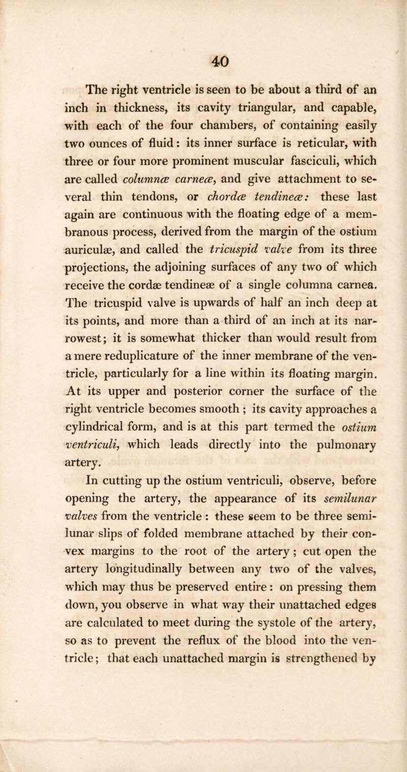 / The right ventricle is seen to be about a third of an inch in thickness, its cavity triangular, and capable, with each of the four chambers, of containing easily two ounces of fluid: its inner surface is reticular, with three or four more prominent muscular fasciculi, which are called columnce carnece, and give attachment to se¬ veral thin tendons, or chordce tendinece: these last again are continuous with the floating edge of a mem¬ branous process, derived from the margin of the ostium auriculae, and called the tricuspid volte from its three projections, the adjoining surfaces of any two of which receive the cordae tendineae of a single columna carnea. The tricuspid valve is upwards of half an inch deep at its points, and more than a third of an inch at its nar¬ rowest ; it is somewhat thicker than would result from a mere reduplicature of the inner membrane of the ven¬ tricle, particularly for a line within its floating margin. At its upper and posterior corner the surface of the right ventricle becomes smooth ; its cavity approaches a cylindrical form, and is at this part termed the ostium ventriculi, which leads directly into the pulmonary artery. In cutting up the ostium ventriculi, observe, before opening the artery, the appearance of its semilunar valves from the ventricle : these seem to be three semi¬ lunar slips of folded membrane attached by their con¬ vex margins to the root of the artery; cut open the artery longitudinally between any two of the valves, which may thus be preserved entire: on pressing them down, you observe in what way their unattached edges are calculated to meet during the systole of the artery, so as to prevent the reflux of the blood into the ven¬ tricle ; that each unattached margin is strengthened by