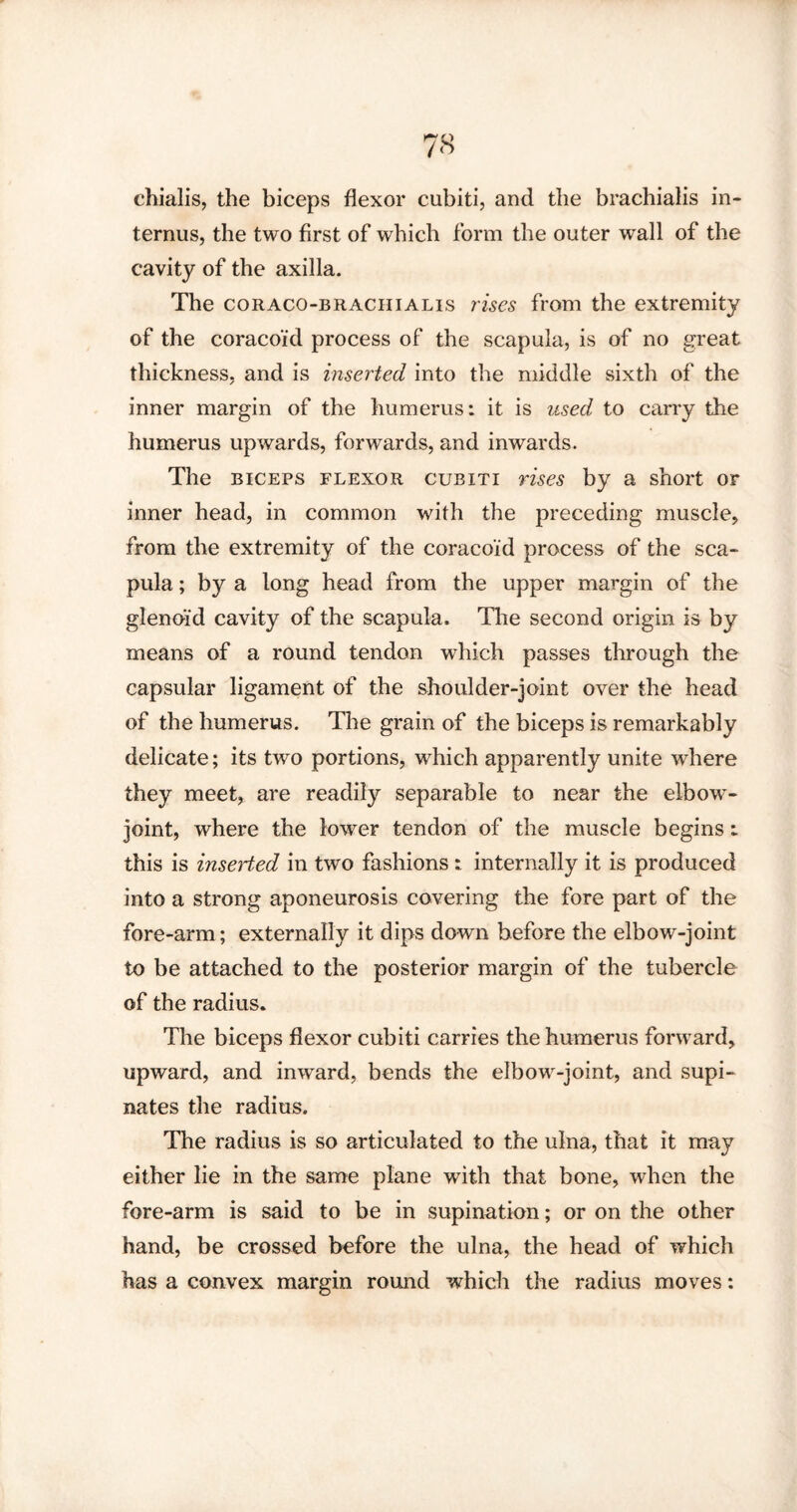 chialis, the biceps flexor cubiti, and the brachialis in- ternus, the two first of which form the outer wall of the cavity of the axilla. The coraco-brachialis rises from the extremity of the coracoid process of the scapula, is of no great thickness, and is inserted into the middle sixth of the inner margin of the humerus: it is used to carry the humerus upwards, forwards, and inwards. The biceps flexor cubiti rises by a short or inner head, in common with the preceding muscle, from the extremity of the coracoid process of the sca¬ pula ; by a long head from the upper margin of the glenoid cavity of the scapula. The second origin is by means of a round tendon which passes through the capsular ligament of the shoulder-joint over the head of the humerus. The grain of the biceps is remarkably delicate; its two portions, which apparently unite where they meet, are readily separable to near the elbow- joint, where the lower tendon of the muscle begins: this is inseried in two fashions : internally it is produced into a strong aponeurosis covering the fore part of the fore-arm; externally it dips down before the elbow-joint to be attached to the posterior margin of the tubercle of the radius. The biceps flexor cubiti carries the humerus forward, upward, and inward, bends the elbow-joint, and supi- nates the radius. The radius is so articulated to the ulna, that it may either lie in the same plane with that bone, when the fore-arm is said to be in supination; or on the other hand, be crossed before the ulna, the head of which has a convex margin round which the radius moves:
