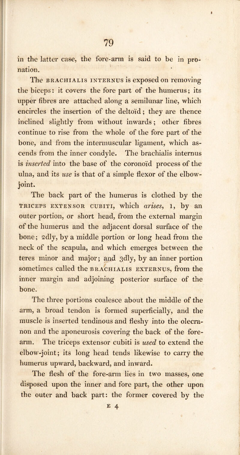 in the latter case, the fore-arm is said to be in pro¬ nation. The brachialis internus is exposed on removing the biceps: it covers the fore part of the humerus; its upper fibres are attached along a semilunar line, which encircles the insertion of the deltoid; they are thence inclined slightly from without inwards; other fibres continue to rise from the whole of the fore part of the bone, and from the intermuscular ligament, which as¬ cends from the inner condyle. The brachialis internus is inserted into the base of the coronoid process of the ulna, and its use is that of a simple flexor of the elbow- joint. The back part of the humerus is clothed by the triceps extensor cubiti, which arises, l, by an outer portion, or short head, from the external margin of the humerus and the adjacent dorsal surface of the bone; 2dly, by a middle portion or long head from the neck of the scapula, and which emerges between the teres minor and major; and 3dly, by an inner portion sometimes called the brachialis externus, from the inner margin and adjoining posterior surface of the bone. The three portions coalesce about the middle of the arm, a broad tendon is formed superficially, and the muscle is inserted tendinous and fleshy into the olecra¬ non and the aponeurosis covering the back of the fore¬ arm. The triceps extensor cubiti is used to extend the elbow-joint; its long head tends likewise to carry the humerus upward, backward, and inward. The flesh of the fore-arm lies in two masses, one disposed upon the inner and fore part, the other upon the outer and back part: the former covered by the