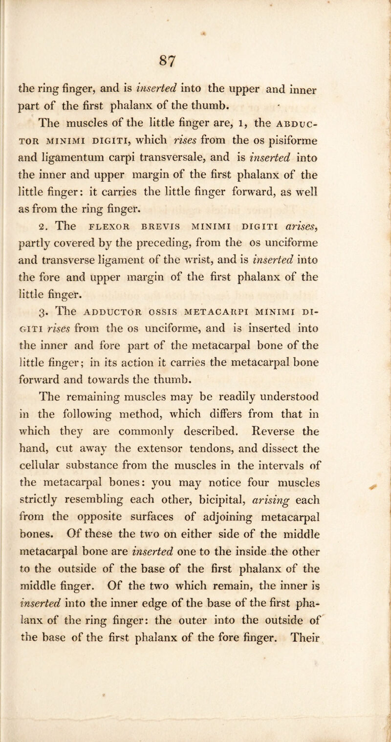 the ring finger, and is inserted into the upper and inner part of the first phalanx of the thumb. The muscles of the little finger are, l, the abduc¬ tor minimi digiti, which rises from the os pisiforme and ligamentum carpi transversale, and is inserted into the inner and upper margin of the first phalanx of the little finger: it carries the little finger forward, as well as from the ring finger. 2. The flexor brevis minimi digiti arises, partly covered by the preceding, from the os unciforme and transverse ligament of the wrist, and is inserted into the fore and upper margin of the first phalanx of the little finger. 3. The adductor ossis metacarpi minimi di¬ giti rises from the os unciforme, and is inserted into the inner and fore part of the metacarpal bone of the little finger; in its action it carries the metacarpal bone forward and towards the thumb. The remaining muscles may be readily understood in the following method, which differs from that in which they are commonly described. Reverse the hand, cut away the extensor tendons, and dissect the cellular substance from the muscles in the intervals of the metacarpal bones: you may notice four muscles strictly resembling each other, bicipital, arising each from the opposite surfaces of adjoining metacarpal bones. Of these the two on either side of the middle metacarpal bone are inserted one to the inside the other to the outside of the base of the first phalanx of the middle finger. Of the two which remain, the inner is inserted into the inner edge of the base of the first pha¬ lanx of the ring finger: the outer into the outside of the base of the first phalanx of the fore finger. Their