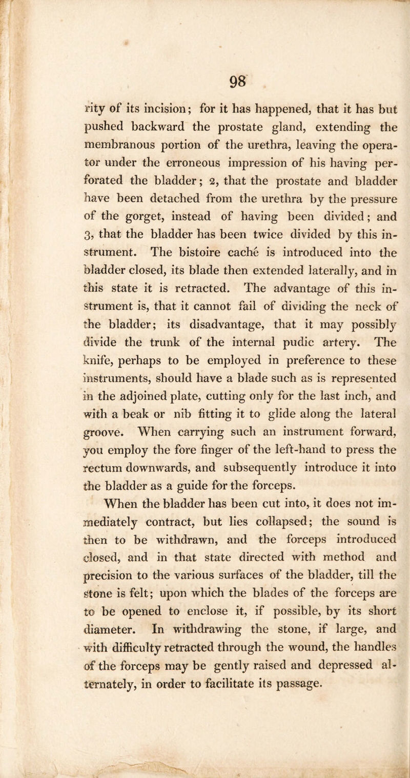 rity of its incision; for it has happened, that it has but pushed backward the prostate gland, extending the membranous portion of the urethra, leaving the opera¬ tor under the erroneous impression of his having per¬ forated the bladder; 2, that the prostate and bladder have been detached from the urethra by the pressure of the gorget, instead of having been divided ; and 3, that the bladder has been twice divided by this in¬ strument. The bistoire cache is introduced into the bladder closed, its blade then extended laterally, and in this state it is retracted. The advantage of this in¬ strument is, that it cannot fail of dividing the neck of the bladder; its disadvantage, that it may possibly divide the trunk of the internal pudic artery. The knife, perhaps to be employed in preference to these instruments, should have a blade such as is represented in the adjoined plate, cutting only for the last inch, and with a beak or nib fitting it to glide along the lateral groove. When carrying such an instrument forward, you employ the fore finger of the left-hand to press the rectum downwards, and subsequently introduce it into the bladder as a guide for the forceps. When the bladder has been cut into, it does not im¬ mediately contract, but lies collapsed; the sound is then to be withdrawn, and the forceps introduced closed, and in that state directed with method and precision to the various surfaces of the bladder, till the Stone is felt; upon which the blades of the forceps are to be opened to enclose it, if possible, by its short diameter. In withdrawing the stone, if large, and with difficulty retracted through the wound, the handles of the forceps may be gently raised and depressed al¬ ternately, in order to facilitate its passage.