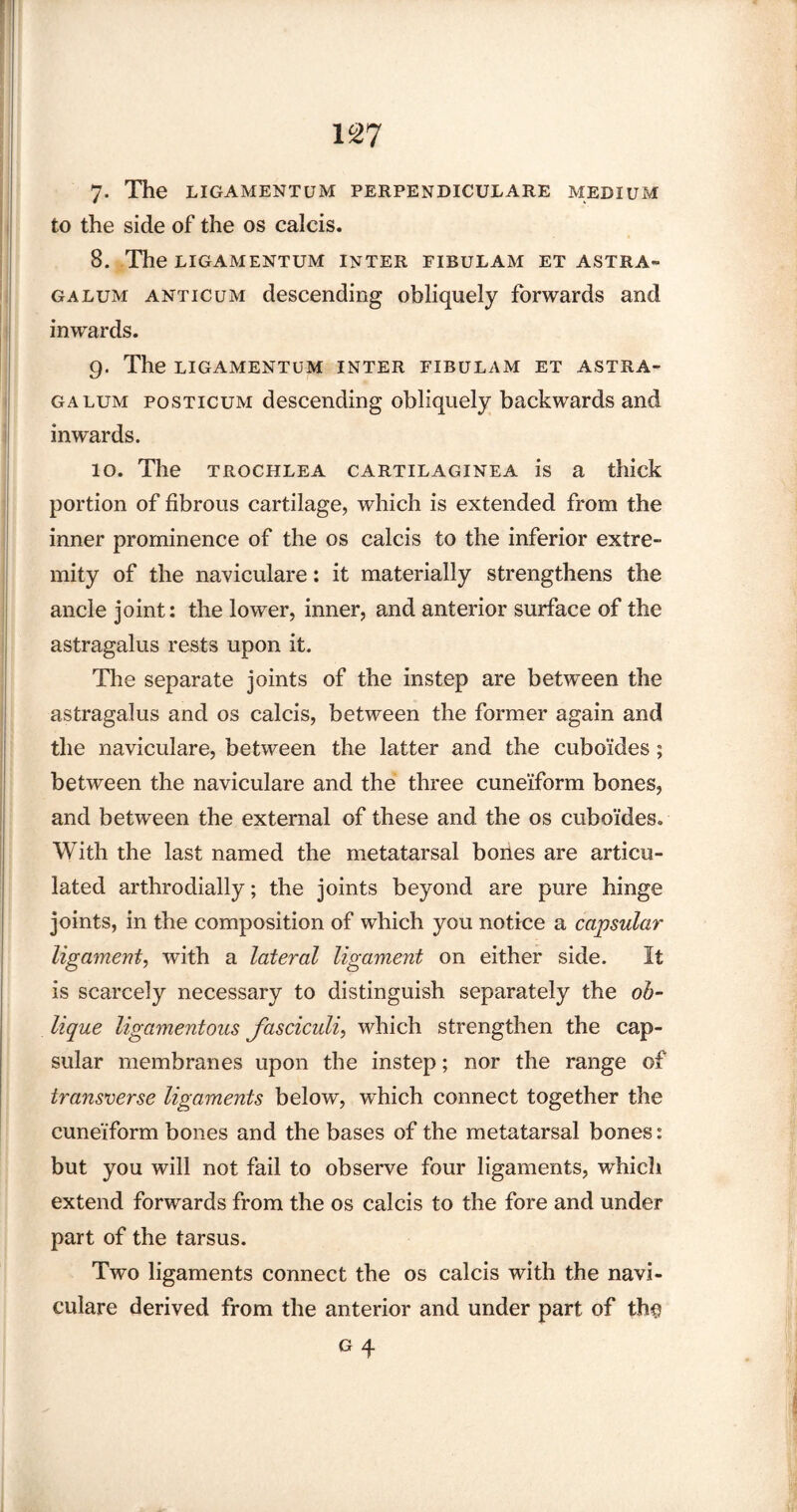7- The LIGAMENTUM PERPENDICULARE MEDIUM to the side of the os calcis. 8. The LIGAMENTUM INTER FIBULAM ET ASTRA- galum anticum descending obliquely forwards and inwards. 9. The LIGAMENTUM INTER FIBULAM ET ASTRA- galum posticum descending obliquely backwards and inwards. 10. The trochlea cartilaginea is a thick portion of fibrous cartilage, which is extended from the inner prominence of the os calcis to the inferior extre¬ mity of the naviculare: it materially strengthens the ancle joint: the lower, inner, and anterior surface of the astragalus rests upon it. The separate joints of the instep are between the astragalus and os calcis, between the former again and the naviculare, between the latter and the cuboides; between the naviculare and the three cuneiform bones, and between the external of these and the os cuboides. With the last named the metatarsal bones are articu¬ lated arthrodially; the joints beyond are pure hinge joints, in the composition of which you notice a capsular ligament, with a lateral ligament on either side. It is scarcely necessary to distinguish separately the ob¬ lique ligamentous fasciculi, which strengthen the cap¬ sular membranes upon the instep; nor the range of transverse ligaments below, which connect together the cuneiform bones and the bases of the metatarsal bones: but you will not fail to observe four ligaments, which extend forwards from the os calcis to the fore and under part of the tarsus. Two ligaments connect the os calcis with the navi¬ culare derived from the anterior and under part of th$