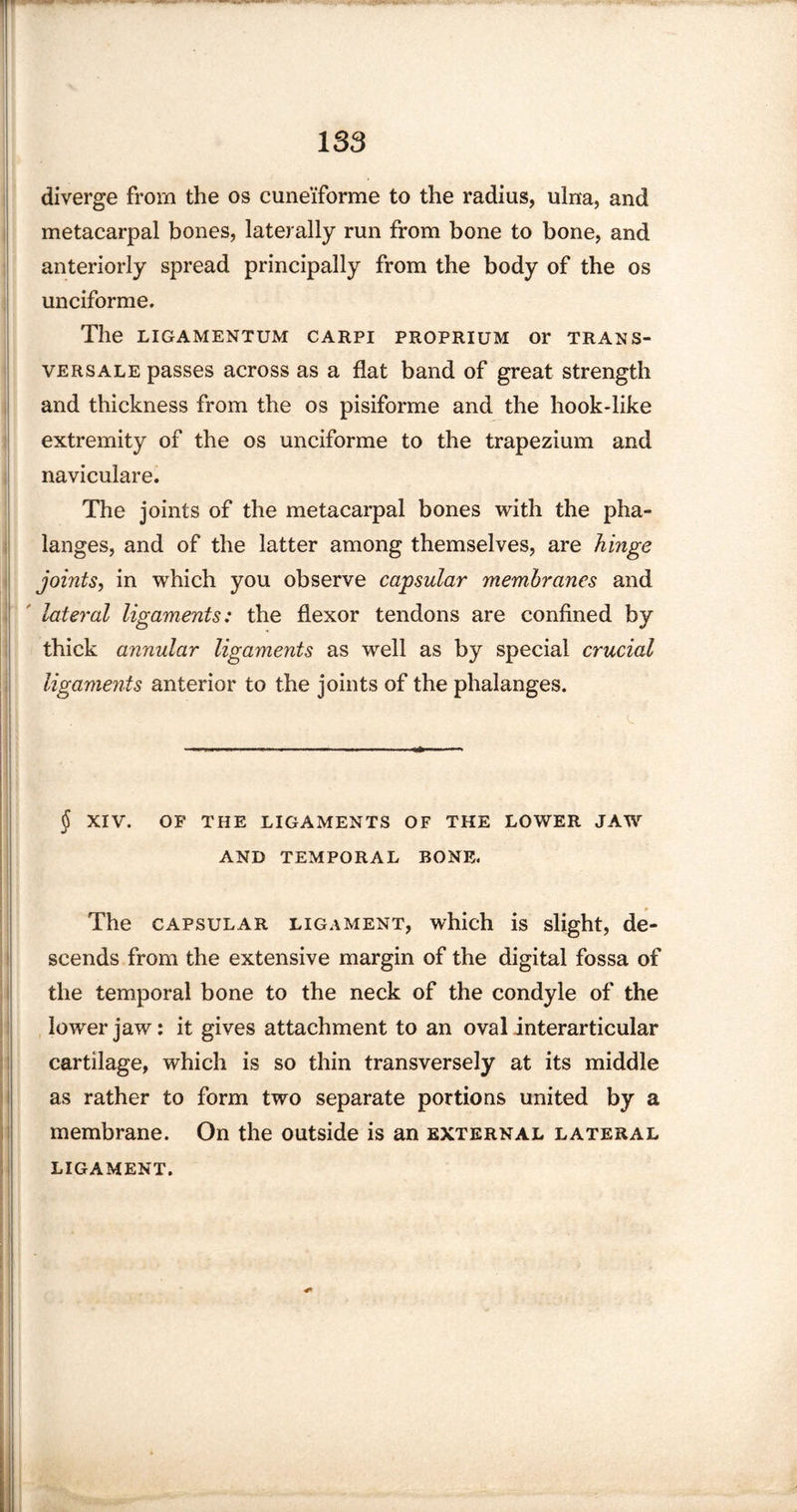 diverge from the os cuneiforme to the radius, ulna, and metacarpal bones, laterally run from bone to bone, and anteriorly spread principally from the body of the os unciforme. The LIGAMENTUM CARPI PROPRIUM Or TRANS¬ VERSALS passes across as a flat band of great strength and thickness from the os pisiforme and the hook*like extremity of the os unciforme to the trapezium and naviculare. The joints of the metacarpal bones with the pha¬ langes, and of the latter among themselves, are hinge joints, in which you observe capsular membranes and lateral ligaments: the flexor tendons are confined by thick annular ligaments as well as by special crucial ligaments anterior to the joints of the phalanges. $ XIV. OF THE LIGAMENTS OF THE LOWER JAW AND TEMPORAL BONE. The capsular ligament, which is slight, de¬ scends from the extensive margin of the digital fossa of the temporal bone to the neck of the condyle of the lower jaw: it gives attachment to an oval interarticular cartilage, which is so thin transversely at its middle as rather to form two separate portions united by a membrane. On the outside is an external lateral LIGAMENT. I