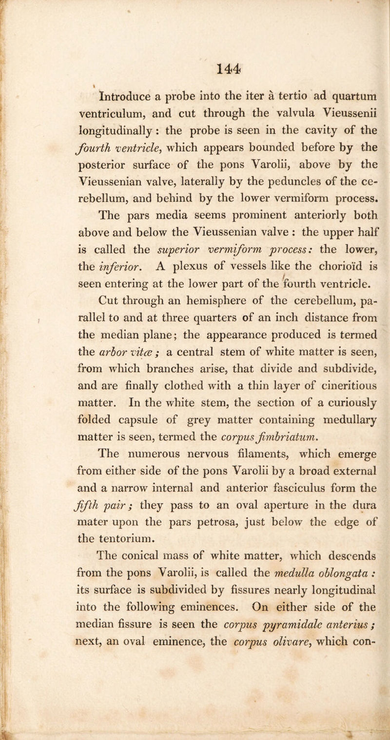 % Introduce a probe into the iter a tertio ad quartum ventriculum, and cut through the valvula Vieussenii longitudinally: the probe is seen in the cavity of the fourth ventricle, which appears bounded before by the posterior surface of the pons Varolii, above by the Vieussenian valve, laterally by the peduncles of the ce¬ rebellum, and behind by the lower vermiform process. The pars media seems prominent anteriorly both above and below the Vieussenian valve : the upper half is called the superior vermiform process: the lower, the inferior. A plexus of vessels like the chorioid is seen entering at the lower part of the fourth ventricle. Cut through an hemisphere of the cerebellum, pa¬ rallel to and at three quarters of an inch distance from the median plane; the appearance produced is termed the arbor vitce ; a central stem of white matter is seen, from which branches arise, that divide and subdivide, and are finally clothed with a thin layer of cineritious matter. In the white stem, the section of a curiously folded capsule of grey matter containing medullary matter is seen, termed the corpus fmbriatum. The numerous nervous filaments, which emerge from either side of the pons Varolii by a broad external and a narrow internal and anterior fasciculus form the ffth pair; they pass to an oval aperture in the dura mater upon the pars petrosa, just below the edge of the tentorium. The conical mass of white matter, which descends from the pons Varolii, is called the medulla oblongata : its surface is subdivided by fissures nearly longitudinal into the following eminences. On either side of the median fissure is seen the corpus pyramidale anterius ; next, an oval eminence, the corpus olivare, which con-