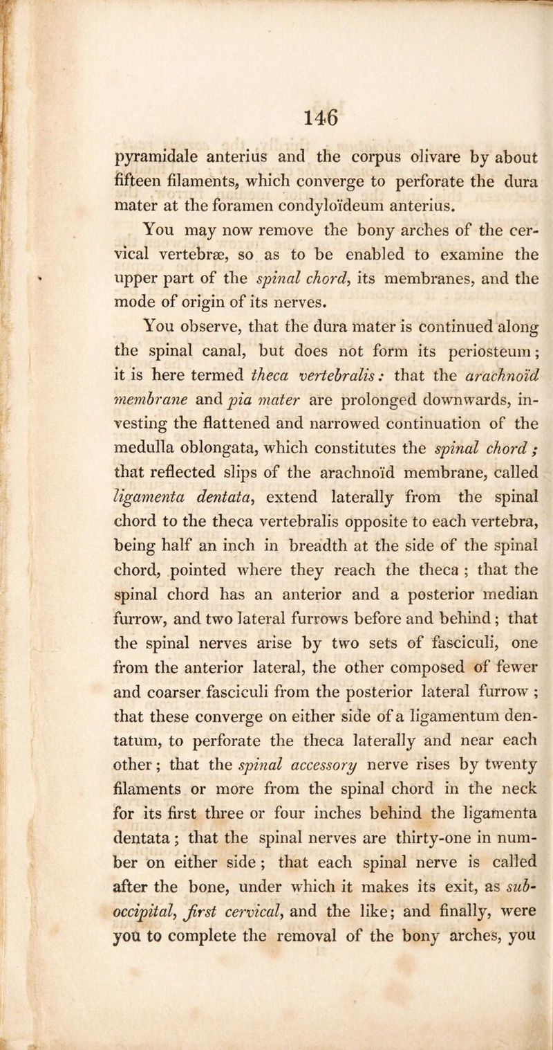 pyramidale anterius and the corpus olivare by about fifteen filaments, which converge to perforate the dura mater at the foramen condylo'ideum anterius. You may now remove the bony arches of the cer¬ vical vertebrae, so as to be enabled to examine the upper part of the spinal chord, its membranes, and the mode of origin of its nerves. You observe, that the dura mater is continued along the spinal canal, but does not form its periosteum; it is here termed theca vertebralis: that the arachnoid membrane and pia mater are prolonged downwards, in¬ vesting the flattened and narrowed continuation of the medulla oblongata, which constitutes the spinal chord ; that reflected slips of the arachnoid membrane, called ligamenta dentata, extend laterally from the spinal chord to the theca vertebralis opposite to each vertebra, being half an inch in breadth at the side of the spinal chord, pointed where they reach the theca ; that the spinal chord has an anterior and a posterior median furrow, and two lateral furrows before and behind; that the spinal nerves arise by two sets of fasciculi, one from the anterior lateral, the other composed of fewer and coarser fasciculi from the posterior lateral furrow ; that these converge on either side of a ligamentum den- tatum, to perforate the theca laterally and near each other; that the spinal accessory nerve rises by twenty filaments or more from the spinal chord in the neck for its first three or four inches behind the ligamenta dentata ; that the spinal nerves are thirty-one in num¬ ber on either side ; that each spinal nerve is called after the bone, under which it makes its exit, as sub- occipital^ first cervical, and the like; and finally, were you to complete the removal of the bony arches, you