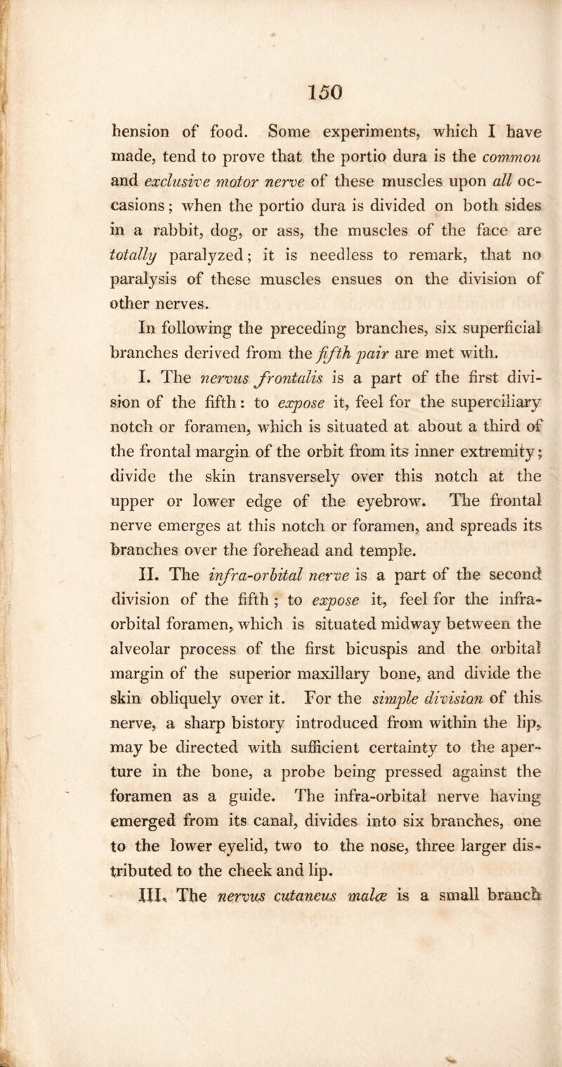 hension of food. Some experiments, which I have made, tend to prove that the portio dura is the common and exclusive motor nerve of these muscles upon all oc¬ casions ; when the portio dura is divided on both sides in a rabbit, dog, or ass, the muscles of the face are totally paratyzed; it is needless to remark, that no paralysis of these muscles ensues on the division of other nerves. In following the preceding branches, six superficial branches derived from the fifth pair are met with. I. The nervus frontalis is a part of the first divi¬ sion of the fifth: to expose it, feel for the superciliary notch or foramen, which is situated at about a third of the frontal margin of the orbit from its inner extremity; divide the skin transversely over this notch at the upper or lower edge of the eyebrow. The frontal nerve emerges at this notch or foramen, and spreads its branches over the forehead and temple. II. The infra-orbital nerve is a part of the second division of the fifth ; to expose it, feel for the infra¬ orbital foramen, which is situated midway between the alveolar process of the first bicuspis and the orbital margin of the superior maxillary bone, and divide the skin obliquely over it. For the simple division of this nerve, a sharp bistory introduced from within the lip* may be directed with sufficient certainty to the aper¬ ture in the bone, a probe being pressed against the foramen as a guide. The infra-orbital nerve having emerged from its canal, divides into six branches, one to the lower eyelid, two to the nose, three larger dis¬ tributed to the cheek and lip. UL The nervics cutaneus malce is a small branch