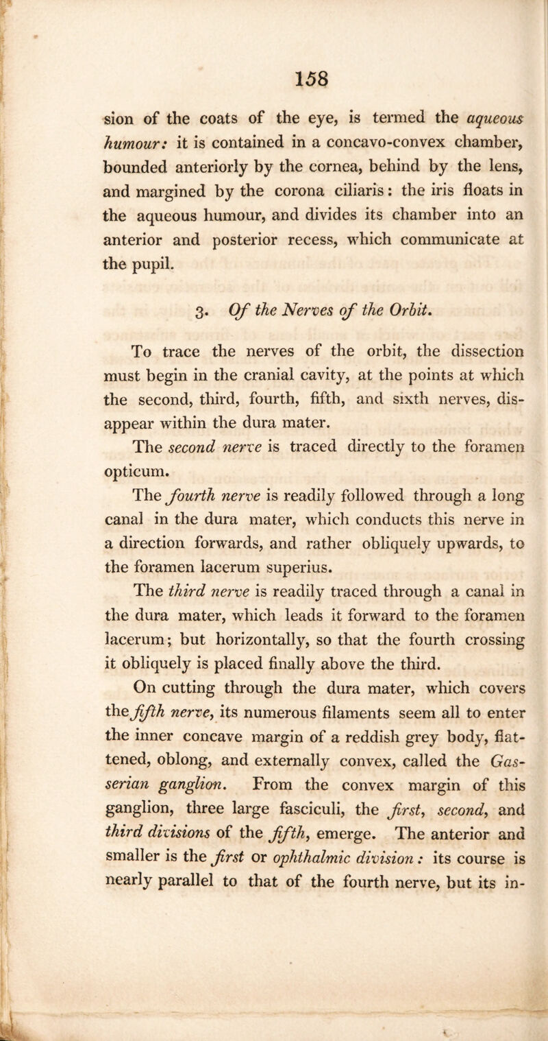 sion of the coats of the eye, is termed the aqueous humour: it is contained in a concavo-convex chamber, bounded anteriorly by the cornea, behind by the lens, and margined by the corona ciliaris: the iris floats in the aqueous humour, and divides its chamber into an anterior and posterior recess, which communicate at the pupil. 3. Of the Nerves of the Orbit. To trace the nerves of the orbit, the dissection must begin in the cranial cavity, at the points at which the second, third, fourth, fifth, and sixth nerves, dis¬ appear within the dura mater. The second nerve is traced directly to the foramen opticum. The fourth nerve is readily followed through a long canal in the dura mater, which conducts this nerve in a direction forwards, and rather obliquely upwards, to the foramen lacerum superius. The third nerve is readily traced through a canal in the dura mater, which leads it forward to the foramen lacerum; but horizontally, so that the fourth crossing it obliquely is placed finally above the third. On cutting through the dura mater, which covers the fifth nerve, its numerous filaments seem all to enter the inner concave margin of a reddish grey body, flat¬ tened, oblong, and externally convex, called the Gas¬ serian ganglion. From the convex margin of this ganglion, three large fasciculi, the first, second, and third divisions of the fifth, emerge. The anterior and smaller is the first or ophthalmic division : its course is nearly parallel to that of the fourth nerve, but its in-