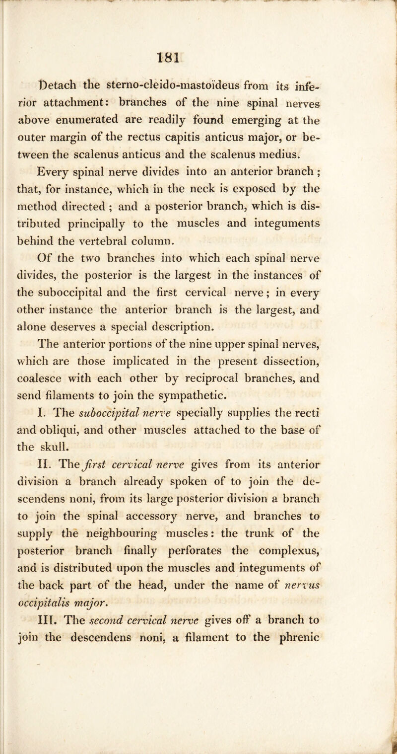 Detach the stemo-cleido-mastoideus from its infe¬ rior attachment: branches of the nine spinal nerves above enumerated are readily found emerging at the outer margin of the rectus capitis anticus major, or be¬ tween the scalenus anticus and the scalenus medius. Every spinal nerve divides into an anterior branch ; that, for instance, which in the neck is exposed by the method directed ; and a posterior branch, which is dis¬ tributed principally to the muscles and integuments behind the vertebral column. Of the two branches into which each spinal nerve divides, the posterior is the largest in the instances of the suboccipital and the first cervical nerve; in every other instance the anterior branch is the largest, and alone deserves a special description. The anterior portions of the nine upper spinal nerves, which are those implicated in the present dissection, coalesce with each other by reciprocal branches, and send filaments to join the sympathetic. I. The suboccipital nerve specially supplies the recti and obliqui, and other muscles attached to the base of the skull. II. The first cervical nerve gives from its anterior division a branch already spoken of to join the de- scendens noni, from its large posterior division a branch to join the spinal accessory nerve, and branches to supply the neighbouring muscles: the trunk of the posterior branch finally perforates the complexus, and is distributed upon the muscles and integuments of the back part of the head, under the name of nervus occipitalis major. III. The second cervical nerve gives off a branch to join the descendens noni, a filament to the phrenic