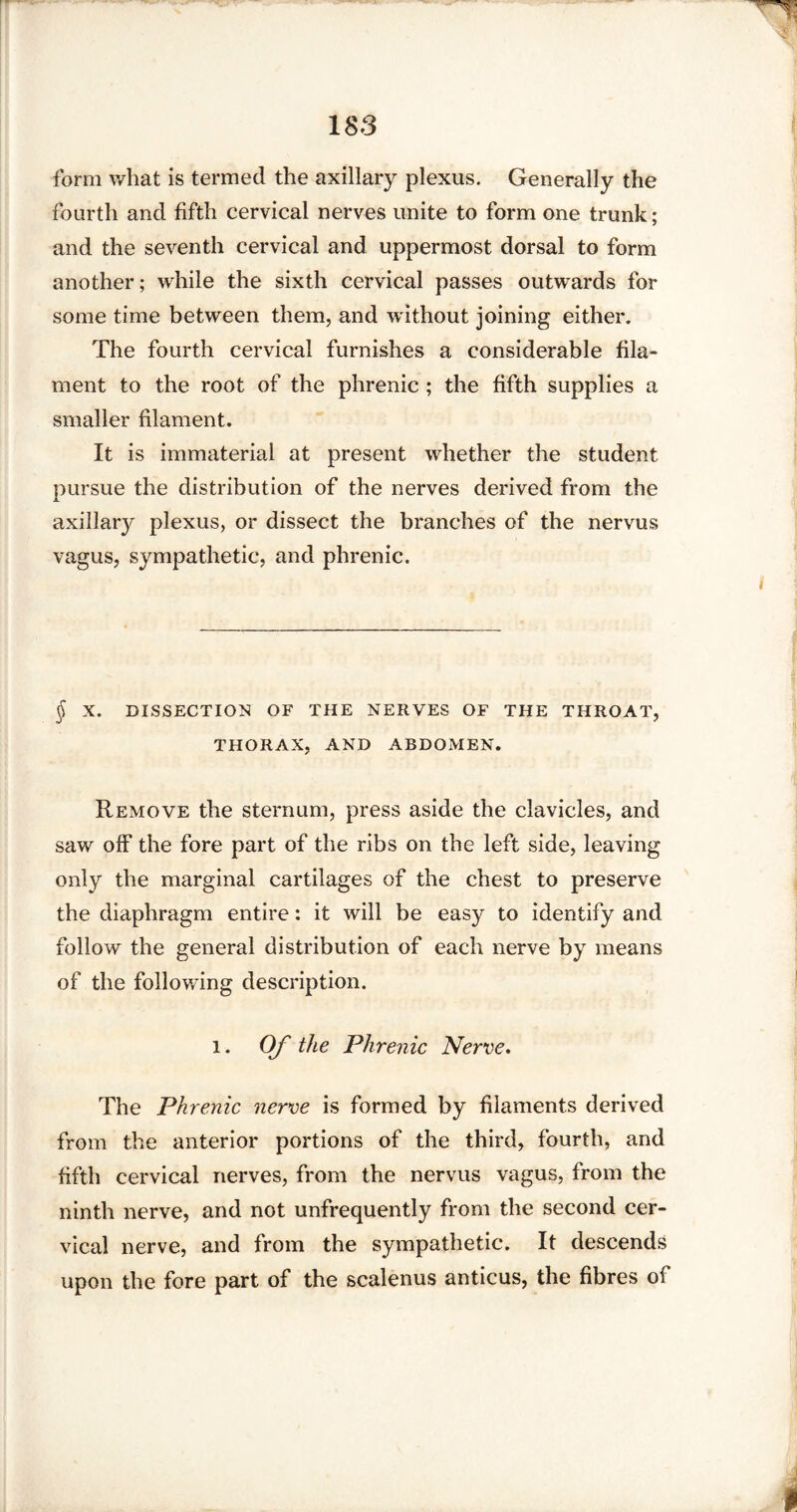 form what is termed the axillary plexus. Generally the fourth and fifth cervical nerves unite to form one trunk; and the seventh cervical and uppermost dorsal to form another; while the sixth cervical passes outwards for some time between them, and without joining either. The fourth cervical furnishes a considerable fila¬ ment to the root of the phrenic ; the fifth supplies a smaller filament. It is immaterial at present whether the student pursue the distribution of the nerves derived from the axillary plexus, or dissect the branches of the nervus vagus, sympathetic, and phrenic. § X. DISSECTION OF THE NERVES OF THE THROAT, THORAX, AND ABDOMEN. Remove the sternum, press aside the clavicles, and saw off the fore part of the ribs on the left side, leaving only the marginal cartilages of the chest to preserve the diaphragm entire: it will be easy to identify and follow the general distribution of each nerve by means of the following description. l. Of the Phrenic Nerve. The Phrenic nerve is formed by filaments derived from the anterior portions of the third, fourth, and fifth cervical nerves, from the nervus vagus, from the ninth nerve, and not unfrequently from the second cer¬ vical nerve, and from the sympathetic. It descends upon the fore part of the scalenus anticus, the fibres of