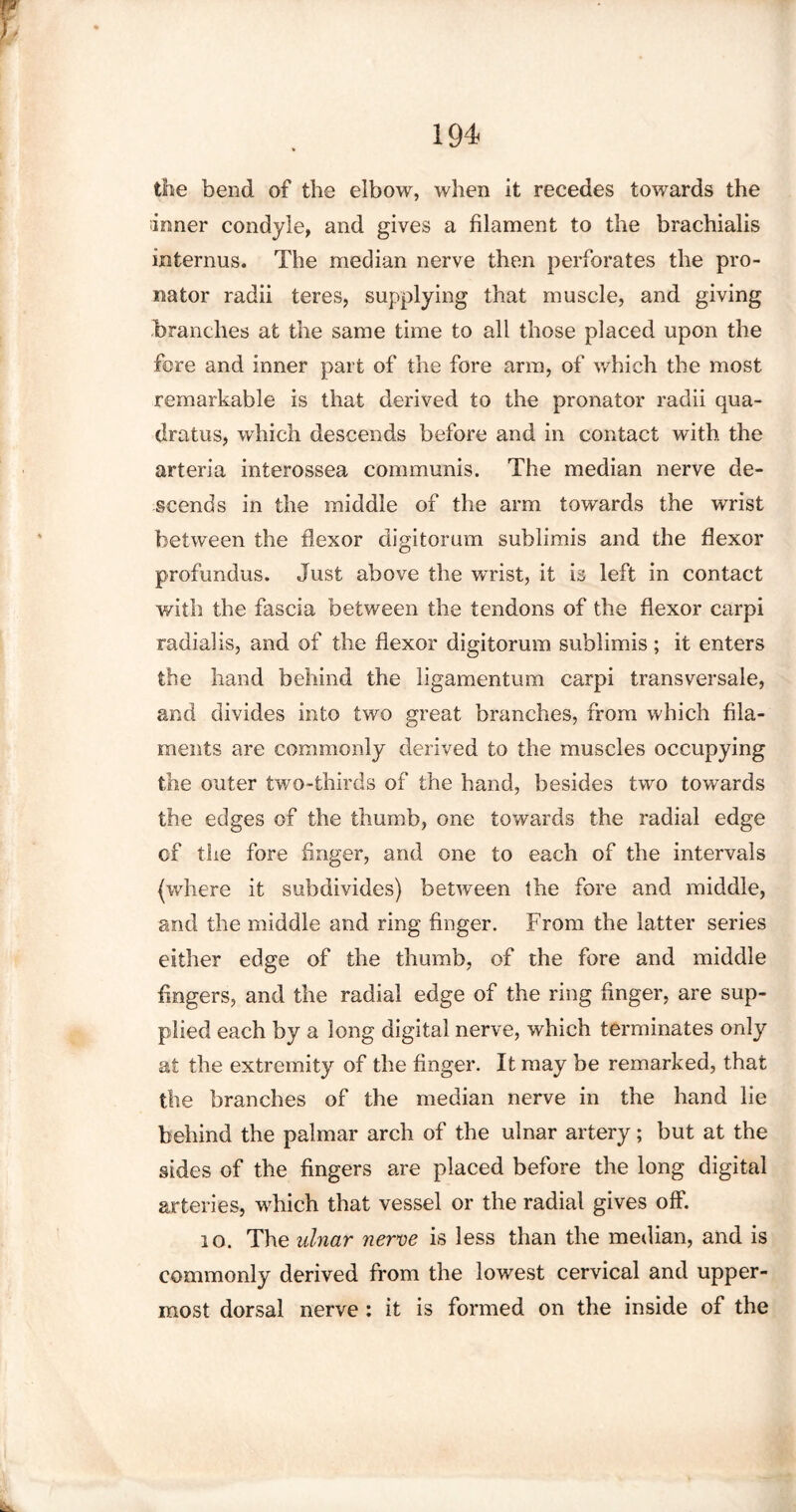the bend of the elbow, when it recedes towards the inner condyle, and gives a filament to the brachialis interims. The median nerve then perforates the pro¬ nator radii teres, supplying that muscle, and giving branches at the same time to all those placed upon the fere and inner part of the fore arm, of which the most remarkable is that derived to the pronator radii qua¬ drates, which descends before and in contact with the arteria interossea communis. The median nerve de¬ scends in the middle of the arm towards the wrist between the flexor digitorum sublimis and the flexor profundus. Just above the wrist, it is left in contact with the fascia between the tendons of the flexor carpi radial is, and of the flexor digitorum sublimis; it enters the hand behind the ligamentum carpi transversale, and divides into two great branches, from which fila¬ ments are commonly derived to the muscles occupying the outer two-thirds of the hand, besides two towards the edges of the thumb, one towards the radial edge of the fore finger, and one to each of the intervals (where it subdivides) between tbe fore and middle, and the middle and ring finger. From the latter series either edge of the thumb, of the fore and middle fingers, and the radial edge of the ring finger, are sup¬ plied each by a long digital nerve, which terminates only at the extremity of the finger. It may be remarked, that the branches of the median nerve in the hand lie behind the palmar arch of the ulnar artery; but at the sides of the fingers are placed before the long digital arteries, which that vessel or the radial gives off. 10. The ulnar nerve is less than the median, and is commonly derived from the lowest cervical and upper¬ most dorsal nerve : it is formed on the inside of the