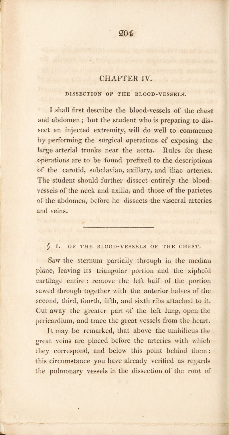 CHAPTER IV. DISSECTION OF THE BLOOD-VESSELS. I shall first describe the blood-vessels of the chest and abdomen ; but the student who is preparing to dis¬ sect an injected extremity, will do well to commence by performing the surgical operations of exposing the large arterial trunks near the aorta. Rules for these operations are to be found prefixed to the descriptions of the carotid, subclavian, axillary, and iliac arteries. The student should further dissect entirely the blood¬ vessels of the neck and axilla, and those of the parietes of the abdomen, before lie dissects the visceral arteries and veins. § I. OF THE BLOOD-VESSELS OF THE CHEST. Saw the sternum partially through in the median plane, leaving its triangular portion and the xiphoid cartilage entire i remove the left half of the portion sawed through together with the anterior halves of the second, third, fourth, fifth, and sixth ribs attached to it. Cut away the greater part of the left lung, open the pericardium, and trace the great vessels from the heart. It may be remarked, that above the umbilicus the great veins are placed before the arteries with which they correspond, and below this point behind them: this circumstance you have already verified as regards the pulmonary vessels in the dissection of the root of