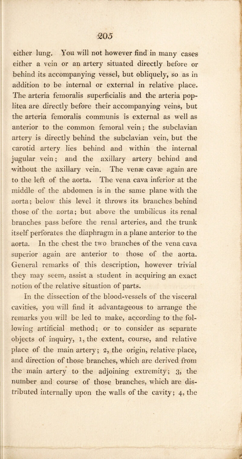 either lung. You will not however find in many cases either a vein or an artery situated directly before or behind its accompanying vessel, but obliquely, so as in addition to be internal or external in relative place. The arteria femoralis superficialis and the arteria pop- litea are directly before their accompanying veins, but the arteria femoralis communis is external as well as anterior to the common femoral vein; the subclavian artery is directly behind the subclavian vein, but the carotid artery lies behind and within the internal jugular vein; and the axillary artery behind and without the axillary vein. The venae cavae again are to the left of the aorta. The vena cava inferior at the middle of the abdomen is in the same plane with the aorta; below this level it throws its branches behind those of the aorta; but above the umbilicus its renal branches pass before the renal arteries, and the trunk itself perforates the diaphragm in a plane anterior to the aorta. In the chest the two branches of the vena cava superior again are anterior to those of the aorta. General remarks of this description, however trivial they may seem, assist a student in acquiring an exact notion of the relative situation of parts. In the dissection of the blood-vessels of the visceral cavities, you will find it advantageous to arrange the remarks you will be led to make, according to the fol¬ lowing artificial method; or to consider as separate objects of inquiry, i,the extent, course, and relative place of the main artery; 2, the origin, relative place, and direction of those branches, which are derived from the main artery to the adjoining extremity; 3, the number and course of those branches, which are dis¬ tributed internally upon the w^alls of the cavity; 4, the