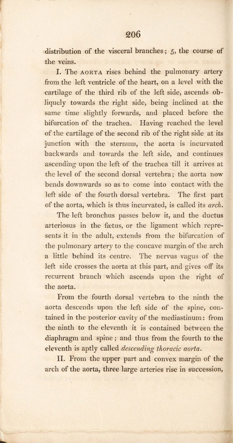 distribution of the visceral branches; 5, the course of the veins. I. The aorta rises behind the pulmonary artery from the left ventricle of the heart, on a level with the cartilage of the third rib of the left side, ascends ob¬ liquely towards the right side, being inclined at the same time slightly forwards, and placed before the bifurcation of the trachea. Having reached the level of the cartilage of the second rib of the right side at its junction with the sternum, the aorta is incurvated backwards and towards the left side, and continues ascending upon the left of the trachea till it arrives at the level of the second dorsal vertebra; the aorta now bends downwards so as to come into contact with the left side of the fourth dorsal vertebra. The first part of the aorta, which is thus incurvated, is called its arch. The left bronchus passes below it, and the ductus arteriosus in the faetus, or the ligament which repre¬ sents it in the adult, extends from the bifurcation of the pulmonary artery to the concave margin of the arch a little behind its centre. The nervus vagus of the left side crosses the aorta at this part, and gives off its recurrent branch which ascends upon the right of the aorta. From the fourth dorsal vertebra to the ninth the aorta descends upon the left side of the spine, con¬ tained in the posterior cavity of the mediastinum: from the ninth to the eleventh it is contained between the diaphragm and spine; and thus from the fourth to the eleventh is aptly called descending thoracic aorta. II. From the upper part and convex margin of the arch of the aorta, three large arteries rise in succession,