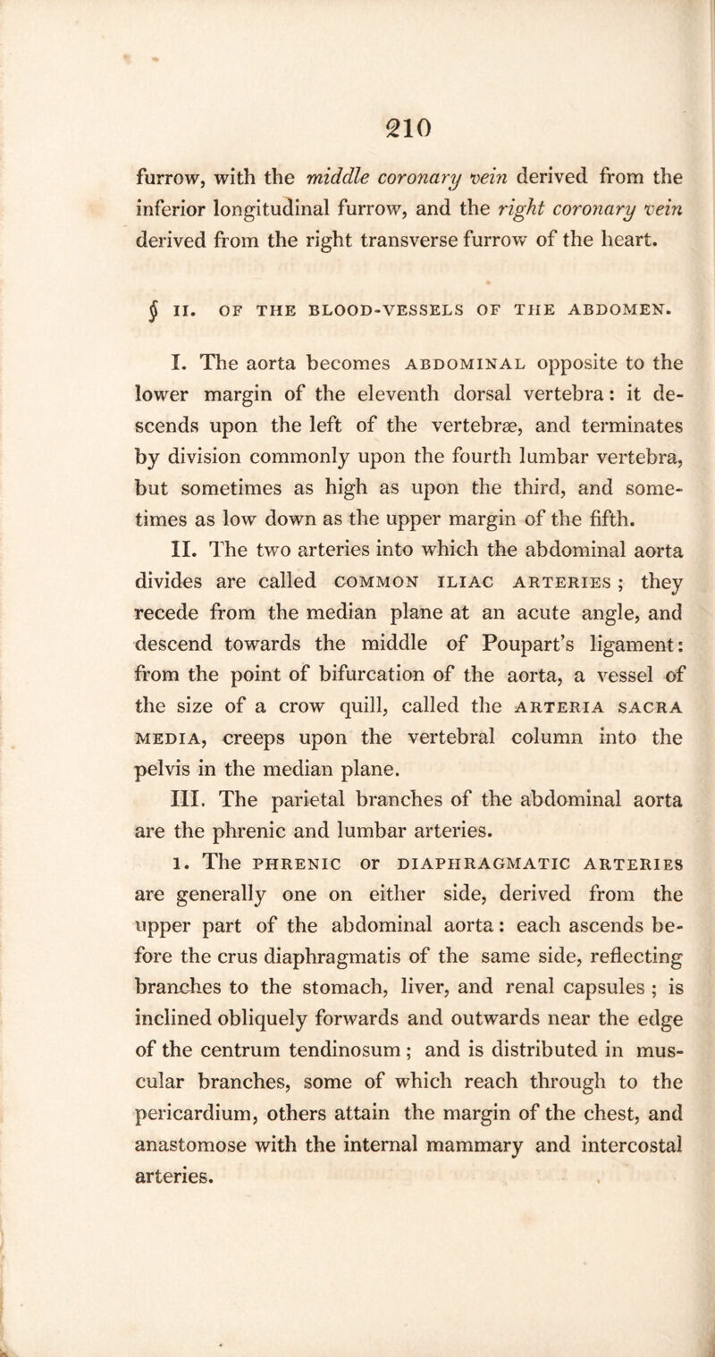 furrow, with the middle coronary vein derived from the inferior longitudinal furrow, and the right coronary vein derived from the right transverse furrow of the heart. § II. OF THE BLOOD-VESSELS OF THE ABDOMEN. I. The aorta becomes abdominal opposite to the lower margin of the eleventh dorsal vertebra: it de¬ scends upon the left of the vertebrae, and terminates by division commonly upon the fourth lumbar vertebra, but sometimes as high as upon the third, and some¬ times as low down as the upper margin of the fifth. II. The two arteries into which the abdominal aorta divides are called common iliac arteries ; they recede from the median plane at an acute angle, and descend towards the middle of Poupart’s ligament: from the point of bifurcation of the aorta, a vessel of the size of a crow quill, called the arteria sacra media, creeps upon the vertebral column into the pelvis in the median plane. III. The parietal branches of the abdominal aorta are the phrenic and lumbar arteries. 1. The phrenic or diaphragmatic arteries are generally one on either side, derived from the upper part of the abdominal aorta: each ascends be¬ fore the crus diaphragmatis of the same side, reflecting branches to the stomach, liver, and renal capsules ; is inclined obliquely forwards and outwards near the edge of the centrum tendinosum ; and is distributed in mus¬ cular branches, some of which reach through to the pericardium, others attain the margin of the chest, and anastomose with the internal mammary and intercostal arteries.