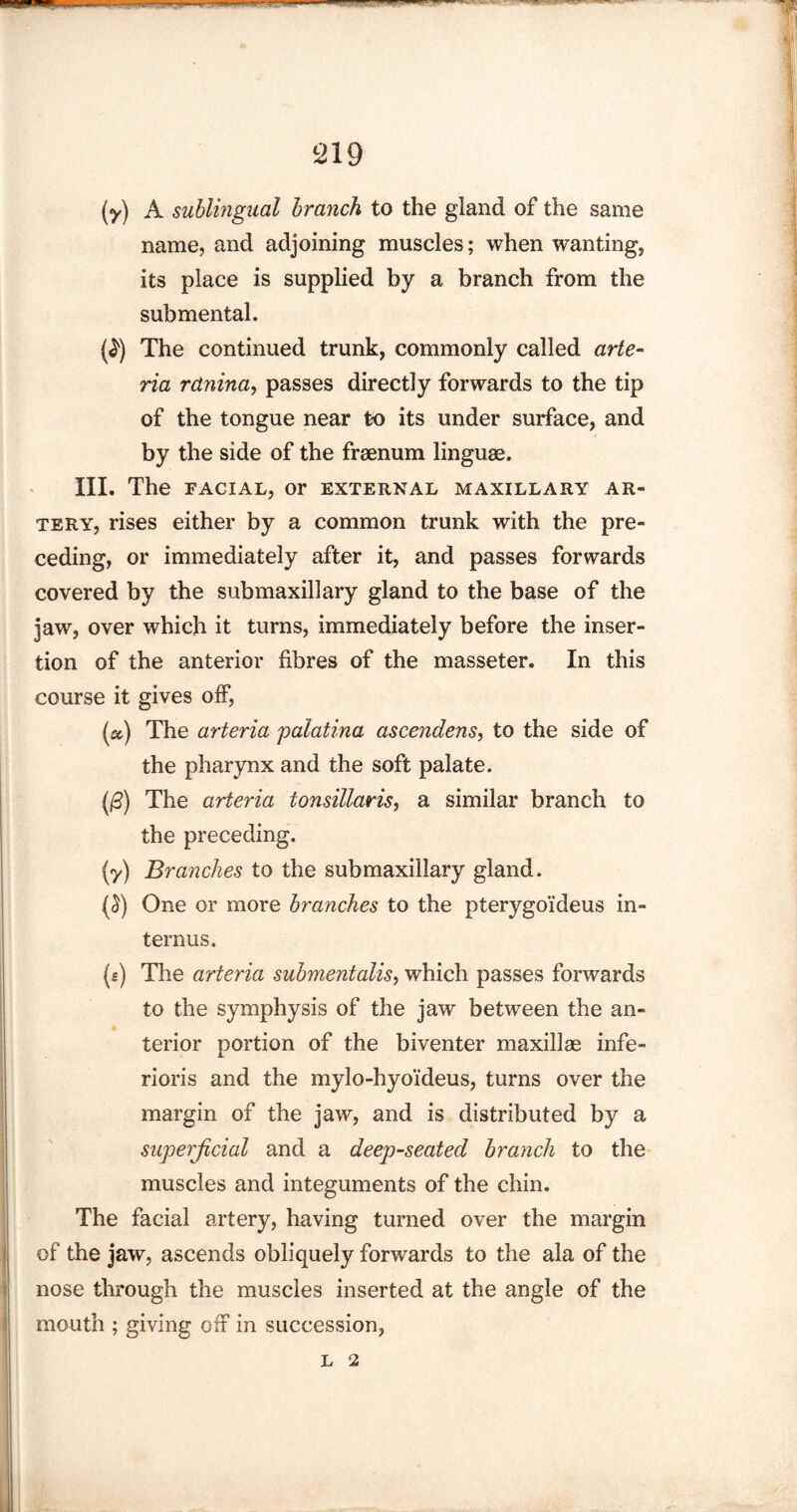 (y) A sublingual branch to the gland of the same name, and adjoining muscles; when wanting, its place is supplied by a branch from the submental. (f) The continued trunk, commonly called arte- ria rdnina, passes directly forwards to the tip of the tongue near to its under surface, and by the side of the frsenum linguae. III. The facial, or external maxillary ar¬ tery, rises either by a common trunk with the pre¬ ceding, or immediately after it, and passes forwards covered by the submaxillary gland to the base of the jaw, over which it turns, immediately before the inser¬ tion of the anterior fibres of the masseter. In this course it gives off, (a) The arteria palatina ascendens, to the side of the pharynx and the soft palate. (0) The arteria tonsillaris, a similar branch to the preceding. (y) Branches to the submaxillary gland. (£) One or more branches to the pterygoideus in- ternus. (e) The arteria submentalis, which passes forwards to the symphysis of the jaw between the an¬ terior portion of the biventer maxillae infe- rioris and the mylo-hyoideus, turns over the margin of the jaw, and is distributed by a superficial and a deep-seated branch to the muscles and integuments of the chin. The facial artery, having turned over the margin of the jaw, ascends obliquely forwards to the ala of the nose through the muscles inserted at the angle of the mouth ; giving off in succession.