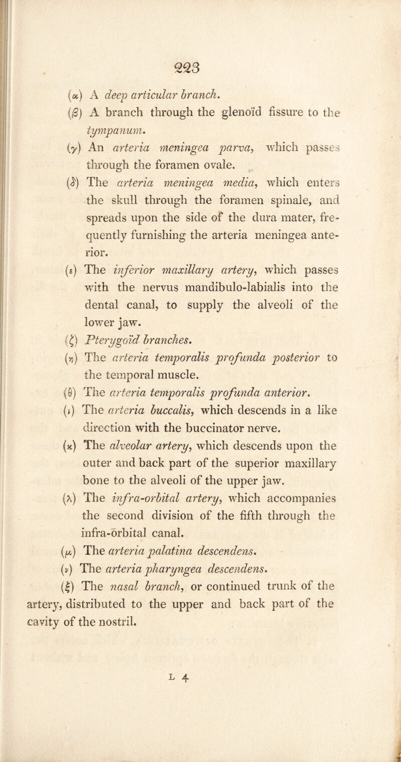 2Q3 {a) A deep articular branch. (0) A branch through the glenoid fissure to the tympanum. (7) An arteria meningea parva, which passes through the foramen ovale. (^) The arteria meningea media, which enters the skull through the foramen spinale, and spreads upon the side of the dura mater, fre¬ quently furnishing the arteria meningea ante¬ rior. (e) The inferior maxillary artery, which passes -with the nervus mandibulo-labialis into the dental canal, to supply the alveoli of the lower jaw. {£) Pterygoid branches. (>j) The arteria temporalis profunda posterior to the temporal muscle. (6) The arteria temporalis profunda anterior. (i) The arteria buccalis, which descends in a like direction with the buccinator nerve. (*) The alveolar artery, which descends upon the outer and back part of the superior maxillary bone to the alveoli of the upper jaw. (a) The infra-orbital artery, which accompanies the second division of the fifth through the infra-orbital canal. f) The arteria palatinci descendens. (v) The arteria pharyngea descendens. (|) The nasal branch, or continued trunk of the artery, distributed to the upper and back part of the cavity of the nostril.