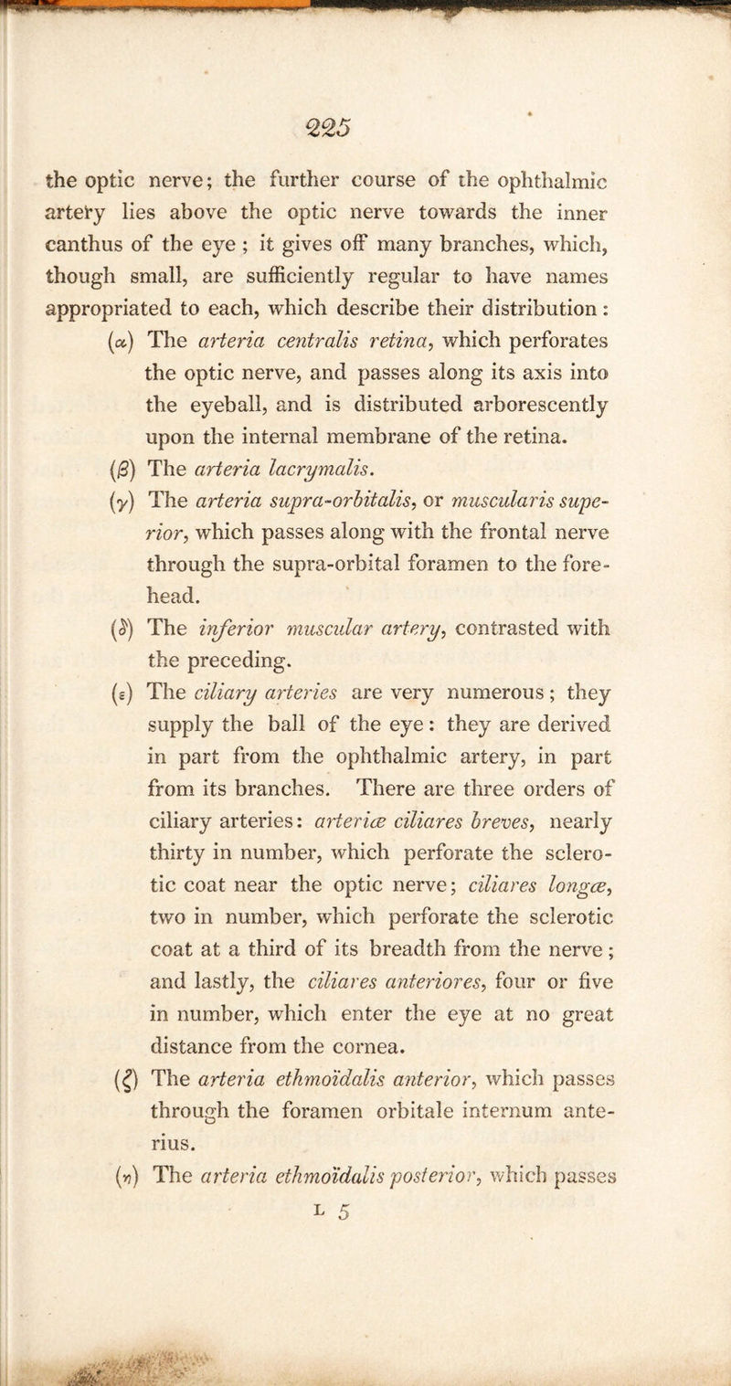 the optic nerve; the further course of the ophthalmic arteiy lies above the optic nerve towards the inner canthus of the eye ; it gives off many branches, which, though small, are sufficiently regular to have names appropriated to each, which describe their distribution: (a) The arteria centralis retina, which perforates the optic nerve, and passes along its axis into the eyeball, and is distributed arborescently upon the internal membrane of the retina. (0) The arteria lacrymalis. if) The arteria supra-orbitalis, or muscularis supe¬ rior, which passes along with the frontal nerve through the supra-orbital foramen to the fore- head. (^) The inferior muscular artery, contrasted with the preceding. (s) The ciliary arteries are very numerous; they supply the ball of the eye: they are derived in part from the ophthalmic artery, in part from its branches. There are three orders of ciliary arteries: arterice ciliares breves, nearly thirty in number, which perforate the sclero¬ tic coat near the optic nerve; ciliares longce, two in number, which perforate the sclerotic coat at a third of its breadth from the nerve; and lastly, the ciliares anteriores, four or five in number, which enter the eye at no great distance from the cornea. (£) The arteria ethyno'idalis anterior, which passes through the foramen orbitale internum ante- rius. (») The arteria ethmoidalis posterior, which passes