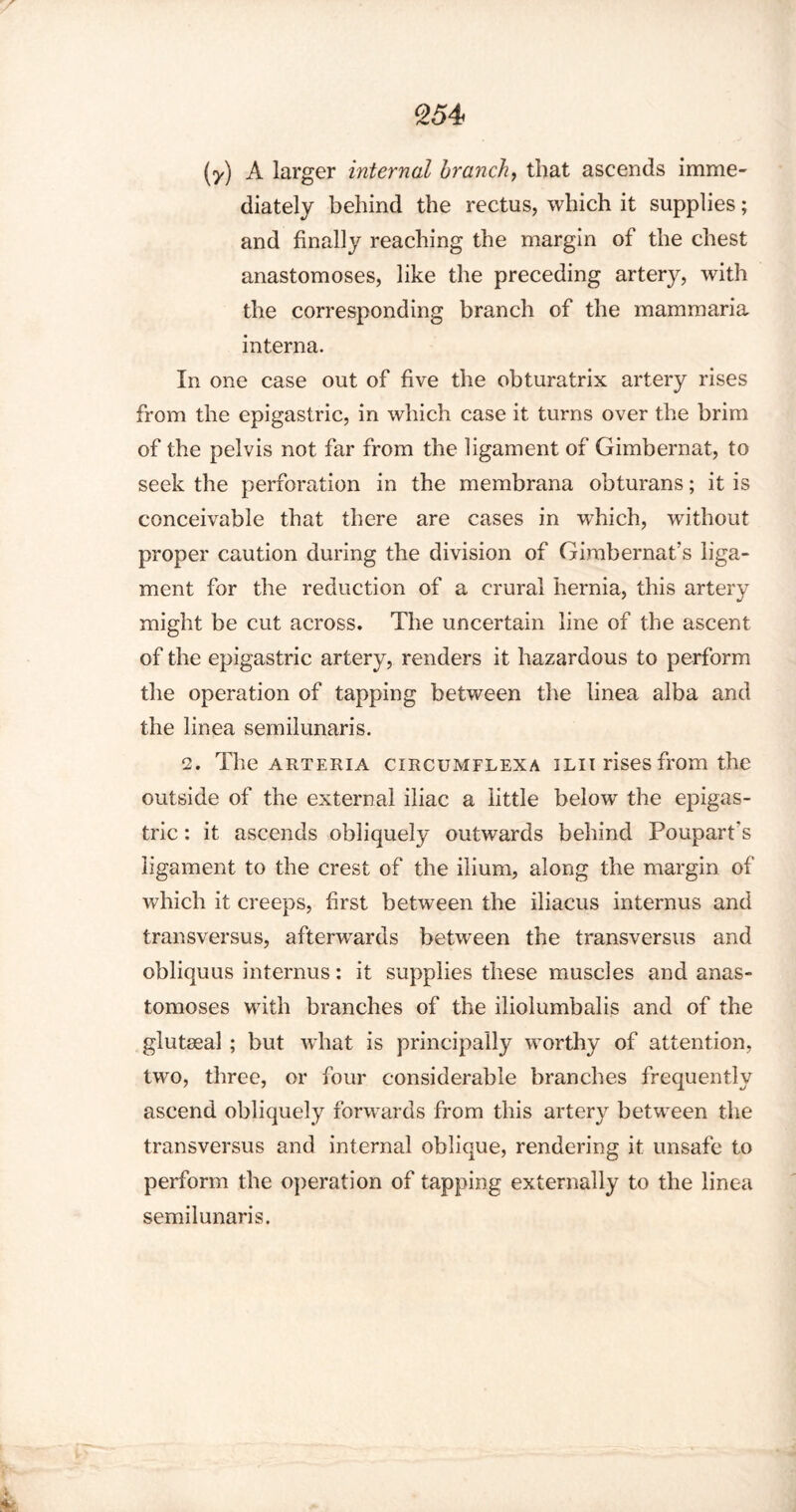(y) A larger internal branch, that ascends imme¬ diately behind the rectus, which it supplies; and finally reaching the margin of the chest anastomoses, like the preceding artery, with the corresponding branch of the mammaria interna. In one case out of five the obturatrix artery rises from the epigastric, in which case it turns over the brim of the pelvis not far from the ligament of Gimbernat, to seek the perforation in the membrana obturans; it is conceivable that there are cases in wdiich, without proper caution during the division of Gimbernat’s liga¬ ment for the reduction of a crural hernia, this artery might be cut across. The uncertain line of the ascent of the epigastric artery, renders it hazardous to perform the operation of tapping between the linea alba and the linea semilunaris. 2. The arteria circumflexa iLii rises from the outside of the external iliac a little below the epigas¬ tric : it ascends obliquely outwards behind Poupart's ligament to the crest of the ilium, along the margin of which it creeps, first between the iliacus interims and transversus, afterwards between the transversus and obliquus interims: it supplies these muscles and anas¬ tomoses with branches of the iliolumbalis and of the glutasal ; but what is principally worthy of attention, two, three, or four considerable branches frequently ascend obliquely forwards from this artery between the transversus and internal oblique, rendering it unsafe to perform the operation of tapping externally to the linea semilunaris.