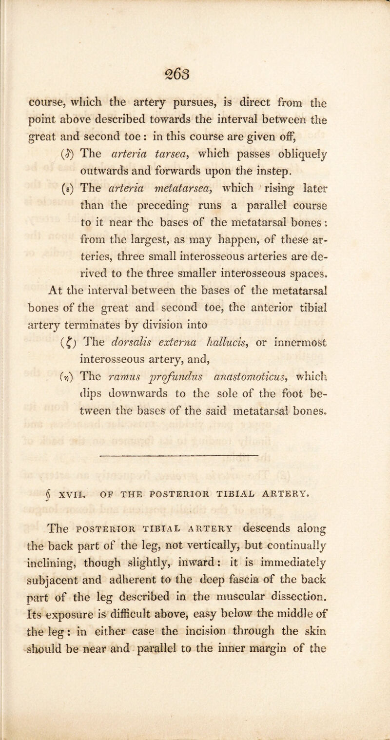 course, which the artery pursues, is direct from the point above described towards the interval between the great and second toe : in this course are given off, $) The arteria tarsea, which passes obliquely outwards and forwards upon the instep. («) The arteria metatarsea, which rising later than the preceding runs a parallel course to it near the bases of the metatarsal bones: from the largest, as may happen, of these ar¬ teries, three small interosseous arteries are de¬ rived to the three smaller interosseous spaces. At the interval between the bases of the metatarsal bones of the great and second toe, the anterior tibial artery terminates by division into (?; The dorsalis externa hallucis, or innermost interosseous artery, and, (y>) The ramus profundus anastomoticus, which dips downwards to the sole of the foot be¬ tween the bases of the said metatarsal bones. § XVIL OF THE POSTERIOR TIBIAL ARTERY. The posterior tibial artery descends along the back part of the leg, not vertically, but continually inclining, though slightly, inward: it is immediately subjacent and adherent to the deep fascia of the back part of the leg described in the muscular dissection. Its exposure is difficult above, easy below the middle of the leg: in either case the incision through the skin should be near and parallel to the inner margin of the