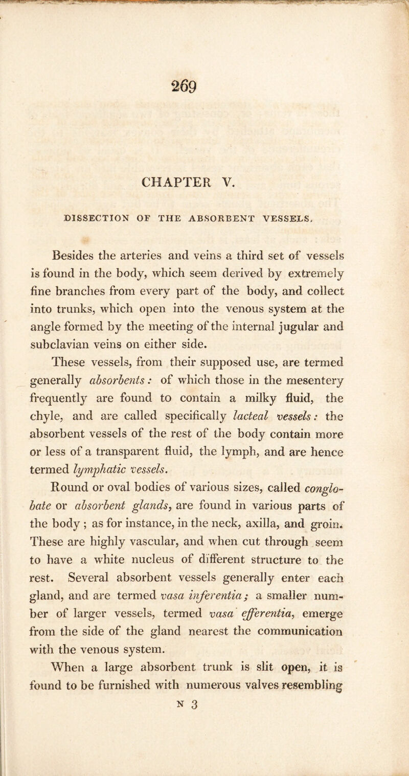 CHAPTER V. DISSECTION OF THE ABSORBENT VESSELS, Besides the arteries and veins a third set of vessels is found in the body, which seem derived by extremely fine branches from every part of the body, and collect into trunks, which open into the venous system at the angle formed by the meeting of the internal jugular and subclavian veins on either side. These vessels, from their supposed use, are termed generally absorbents: of which those in the mesentery frequently are found to contain a milky fluid, the chyle, and are called specifically lacteal vessels: the absorbent vessels of the rest of the body contain more or less of a transparent fluid, the lymph, and are hence termed lymphatic vessels. Round or oval bodies of various sizes, called conglo¬ bate or absorbent glands, are found in various parts of the body ; as for instance, in the neck, axilla, and groin. These are highly vascular, and when cut through seem to have a white nucleus of different structure to the rest. Several absorbent vessels generally enter each gland, and are termed vasa inferentia; a smaller num¬ ber of larger vessels, termed vasa ejferentia, emerge from the side of the gland nearest the communication with the venous system. When a large absorbent trunk is slit open, it is found to be furnished with numerous valves resembling