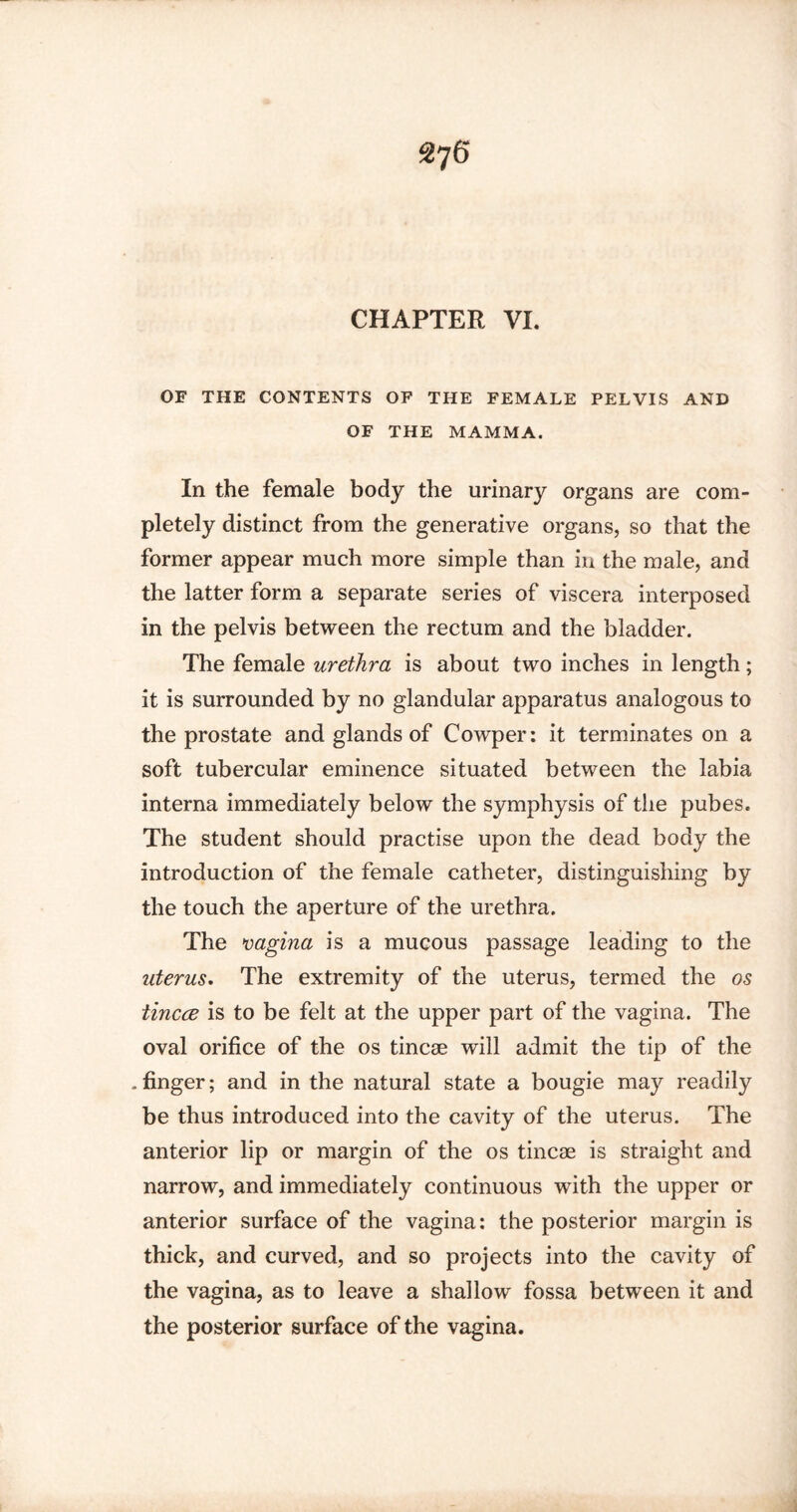 OF THE CONTENTS OF THE FEMALE PELVIS AND OF THE MAMMA. In the female body the urinary organs are com¬ pletely distinct from the generative organs, so that the former appear much more simple than in the male, and the latter form a separate series of viscera interposed in the pelvis between the rectum and the bladder. The female urethra is about two inches in length; it is surrounded by no glandular apparatus analogous to the prostate and glands of Cowper: it terminates on a soft tubercular eminence situated between the labia interna immediately below the symphysis of the pubes. The student should practise upon the dead body the introduction of the female catheter, distinguishing by the touch the aperture of the urethra. The vagina is a mucous passage leading to the uterus. The extremity of the uterus, termed the os tincce is to be felt at the upper part of the vagina. The oval orifice of the os tincae will admit the tip of the .finger; and in the natural state a bougie may readily be thus introduced into the cavity of the uterus. The anterior lip or margin of the os tincae is straight and narrow, and immediately continuous with the upper or anterior surface of the vagina: the posterior margin is thick, and curved, and so projects into the cavity of the vagina, as to leave a shallow fossa between it and the posterior surface of the vagina.