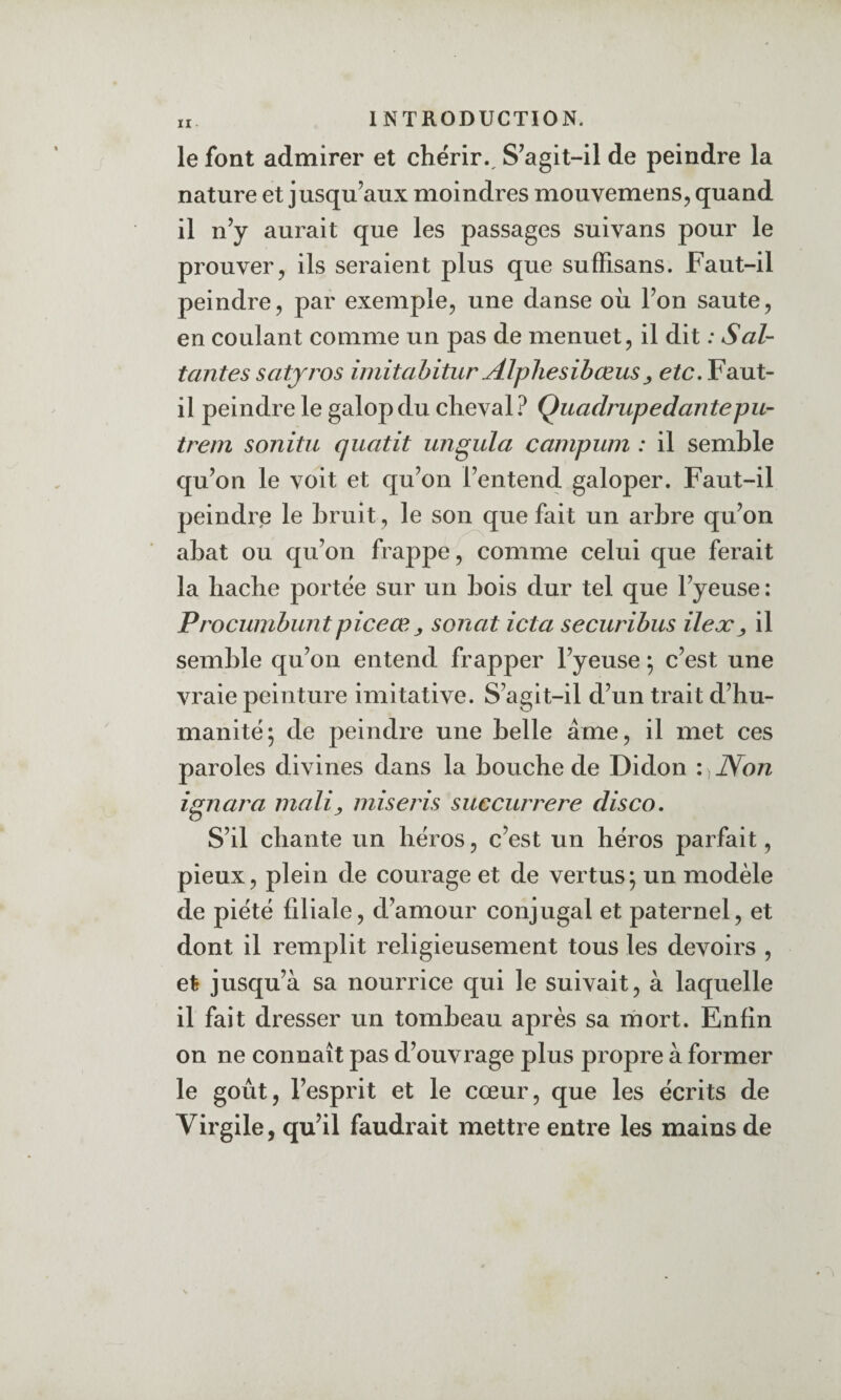 le font admirer et chérir.. S’agit-il de peindre la nature et jusqu’aux moindres mouvemens, quand il n’y aurait que les passages suivans pour le prouver5 ils seraient plus que sufFisans. Faut-il peindre, par exemple, une danse où l’on saute, en coulant comme un pas de menuet, il dit : Sal- tantes satyros iniitabitur Alpliesibœus^ etc. Faut- il peindre le galop du cheval? Quadrupedantepu- trein sonitu qiiatit unguia campuni : il semble qu’on le voit et qu’on l’entend galoper. Faut-il peindre le bruit, le son que fait un arbre qu’on abat ou qu’on frappe, comme celui que ferait la hache portée sur un bois dur tel que l’yeuse : Procumbuntpiceœ^ sonat icta securibus ilex^ il semble qu’on entend frapper l’yeuse ; c’est une vraie peinture imitative. S’agit-il d’un trait d’hu¬ manité; de peindre une belle âme, il met ces paroles divines dans la bouche de Didon : Non ignara niali^ miseris succurrere disco. S’il chante un héros, c’est un héros parfait, pieux, plein de courage et de vertus; un modèle de piété filiale, d’amour conjugal et paternel, et dont il remplit religieusement tous les devoirs , et jusqu’à sa nourrice qui le suivait, à laquelle il fait dresser un tombeau après sa mort. Enfin on ne connaît pas d’ouvrage plus propre à former le goût, l’esprit et le cœur, que les écrits de Virgile, qu’il faudrait mettre entre les mains de