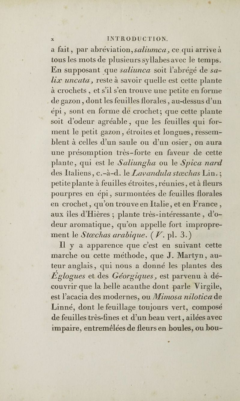 a fait, par abréviation, ce qui arrive à tous les mots de plusieurs syllabes avec le temps. En supposant que saliunca soit Fabrëgé de sa- lix uncata y reste à savoir quelle est cette plante à crochets , et s’il s’en trouve une petite en forme de gazon, dont les feuilles florales, au-dessus d’un épi, sont en forme de crochet ; que cette plante soit d’odeur agréable, que les feuilles qui for¬ ment le petit gazon, étroites et longues, ressem¬ blent à celles d’un saule ou d’un osier, on aura une présomption très-forte en faveur de cette plante, qui est le Saliun^lia ou le Spica nard des Italiens, c.-à-d. le I^a^andulastœclias Lin. ; petite plante à feuilles étroites, réunies, et à fleurs pourpres en épi, surmontées de feuilles florales en crochet, qu’on trouve en Italie, et en France , aux îles d’Hières ; plante très-intéressante, d’o¬ deur aromatique, qu’on appelle fort impropre¬ ment le Stœchas arabique, ( V, pl. 3.) Il y a apparence que c’est en suivant cette marche ou cette méthode, que J. Martyn, au¬ teur anglais, qui nous a donné les plantes des Eglogues et des Géorgiquesy est parvenu à dé¬ couvrir que la belle acanthe dont parle Virgile, est l’acacia des modernes, ou Mimosa nilotica de Linné, dont le feuillage toujours vert, composé de feuilles très-fines et d’un beau vert, ailées avec impaire, entremêlées de fleurs en boules, ou bou-