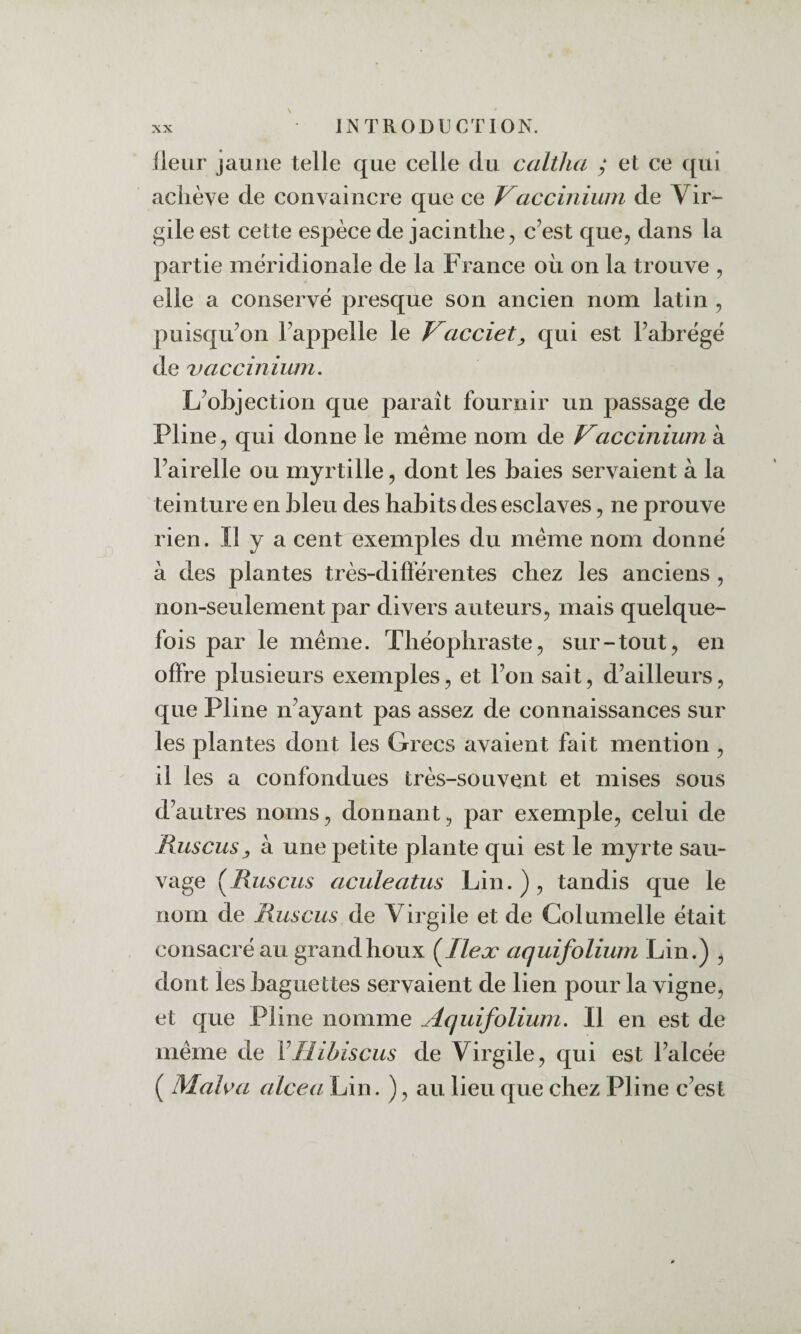 Heur jaune telle que celle du caltlui y et ce qui acliève de convaincre que ce Vaccinium de Vir¬ gile est cette espèce de jacinthe c’est que, dans la partie méridionale de la France où on la trouve , elle a conservé presque son ancien nom latin , puisqu’on l’appelle le Vacciet^ qui est l’abrégé de vaccinium. L’objection que paraît fournir un passage de Pline, qui donne le même nom de Vaccinium à l’airelle ou myrtille, dont les baies servaient à la teinture en bleu des habits des esclaves, ne prouve rien. Il y a cent exemples du même nom donné à des plantes très-difïerentes chez les anciens , non-seulement par divers auteurs, mais quelque¬ fois par le même. Théophraste, sur-tout, en offre plusieurs exemples, et l’on sait, d’ailleurs, que Pline n’ayant pas assez de connaissances sur les plantes dont les Grecs avaient fait mention , il les a confondues très-souvent et mises sous d’autres noms, donnant, par exemple, celui de Rus eus y à une petite plante qui est le myrte sau¬ vage (^Ruscus aculeatus Lin.), tandis que le nom de Ruscus de Virgile et de Columelle était consacré au grand houx (^Ileæ aquifolium Lin.) , dont les baguettes servaient de lien pour la vigne, et que Pline nomme Aquifolium. Il en est de même de Y Hibiscus de Virgile, qui est l’alcée ( Mals^a alcea Lin. ), au lieu que chez Pline c’est