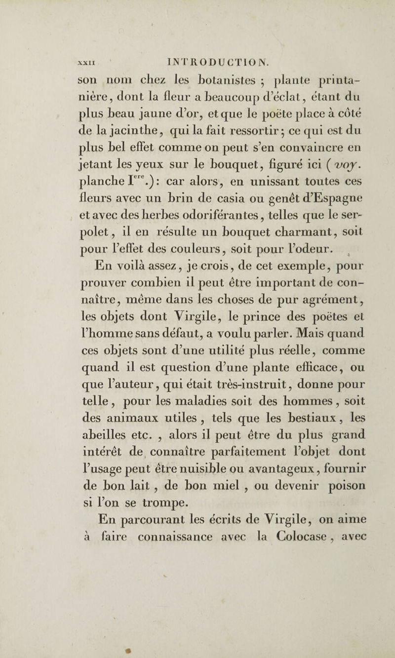 son nom chez les botanistes ^ plante printa¬ nière, dont la fleur a beaucoup d’èclat, étant du plus beau jaune d’or, et que le poete place à côté de la jacinthe, qui la fait ressortir ; ce qui est du plus bel effet comme on peut s’en convaincre en jetant les yeux sur le bouquet, figuré ici ( voj, planche : car alors, en unissant toutes ces fleurs avec un brin de casia ou genêt d’Espagne et avec des herbes odoriférantes, telles que le ser¬ polet , il en résulte un bouquet charmant, soit pour l’effet des couleurs, soit pour l’odeur. En voilà assez, je crois, de cet exemple, pour prouver combien il peut être important de con¬ naître , même dans les choses de pur agrément, les objets dont Virgile, le prince des poètes et l’homme sans défaut, a voulu parler. Mais quand ces objets sont d’une utilité plus réelle, comme quand il est question d’une plante efficace, ou que l’auteur, qui était très-instruit, donne pour telle, pour les maladies soit des hommes, soit des animaux utiles , tels que les bestiaux, les abeilles etc. , alors il peut être du plus grand intérêt de, connaître parfaitement l’objet dont l’usage peut être nuisible ou avantageux, fournir de bon lait , de bon miel , ou devenir poison si l’on se trompe. En parcourant les écrits de Virgile, on aime à faire connaissance avec la Colocase, avec