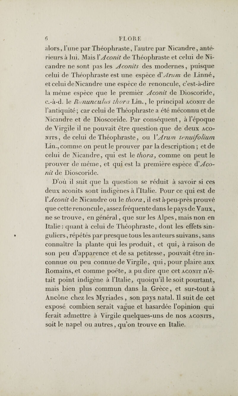 f) riORE alors, l’iiiie par Théophraste, l’autre par Nicandre, anté¬ rieurs à lui. Mais \Aconit de Théophraste et celui de Ni- candre ne sont pas les Aconits des modernes, puisque celui de Théophraste est une espèce ^Arum de Linné, et celui deNicandre une espèce de renoncule, c’est-à-dire la meme espèce que le premièr Aconit de Dioscoride, c.-à-d. le Ptanunculus thora Lin., le principal aconit de l’antiquité ; car celui de Théophraste a été méconnu et de Nicandre et de Dioscoride. Par conséquent, à l’époque de Virgile il ne pouvait être question que de deux aco¬ nits, de celui de Théophraste, ou VArum tenuifolium Lin., comme on peut le prouver par la description ; et de celui de Nicandre, qui est le thora, comme on peut le prouver de même, et qui est la première espèce ^Aco¬ nit de Dioscoride. D’où il suit que la question se réduit à savoir si ces deux aconits sont indigènes à l’Italie. Pour ce qui est de X Aconit de Nicandre ou le thora, il est à-peu-près prouvé que cette renoncule, assez fréquente dans le pays de Vaux, ne se trouve, en général, que sur les Alpes, mais non en Italie : quant à celui de Théophraste, dont les effets sin¬ guliers , répétés par presque tous les auteurs suivans, sans connaître la plante qui les produit, et qui, à raison de son peu d’apparence et de sa petitesse, pouvait être in¬ connue ou peu connue de Virgile, qui, pour plaire aux Romains, et comme poète, a pu dire que cet aconit n’é¬ tait point indigène à l’Italie, quoiqu’il le soit pourtant, mais bien plus commun dans la Grèce, et sur-tout à Ancône chez les Myriades, son pays natal. Il suit de cet exposé combien serait vague et hasardée l’opinion qui ferait admettre à Virgile quelques-uns de nos aconits, soit le napel ou autres, qu’on trouve en Italie.