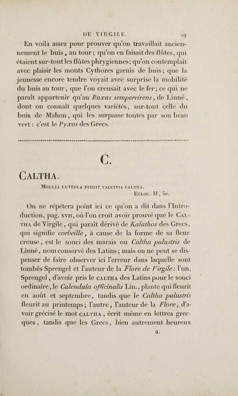 En voilà assez pour prouver qu’on travaillait ancien¬ nement le buis , au tour; qu’on en faisait des flûtes, qui étaient sur-tout les flûtes phrygiennes; qu’on contemplait avec plaisir les monts Cythores garnis de buis; que la jeunesse encore tendre voyait avec surprise la mobilité du buis au tour, que l’on creusait avec le fer; ce qui ne paraît appartenir qu’au Buxus sempervirens, de Linné, dont on connaît quelques variétés, sur-tout celle du buis de Mahon, qui les surpasse toutes par son ])eau vert : c’est le Vyxos des Grecs. VV^'VXl X X XXX IX X ^ X.'XX'VïXXX'Xl X'VX c. Caltha. Mollia luteola pingit vacctnia galtua. Eglog. Il, 5o. On ne répétera point ici ce qu’on a dit dans l’Intro¬ duction, pag. XVII, où l’on croit avoir prouvé que le Cal¬ tha de Virgile, qui paraît dérivé de Ralathos des Grecs, qui signifie corbeille, à cause de la forme de sa fleur creuse, est le souci des marais ou Caltha palustris de Linné, nom conservé des Latins ; mais on ne peut se dis¬ penser de faire observer ici l’erreur dans laquelle sont tombés Sprengel et l’auteur de la Flore de Virgile: l’un, Sprengel, d’avoir pris le c altha des Latins pour le souci ordinaire, le Calendula ofücinalis Lin., plante qui fleurit en août et septembre, tandis que le Caltha palustris fleurit au printemps ; l’autre, l’auteur de la Flore, d’a¬ voir grécisé le mot caltha , écrit même en lettres grec¬ ques , tandis que les Grecs, bien autrement heureux 2.