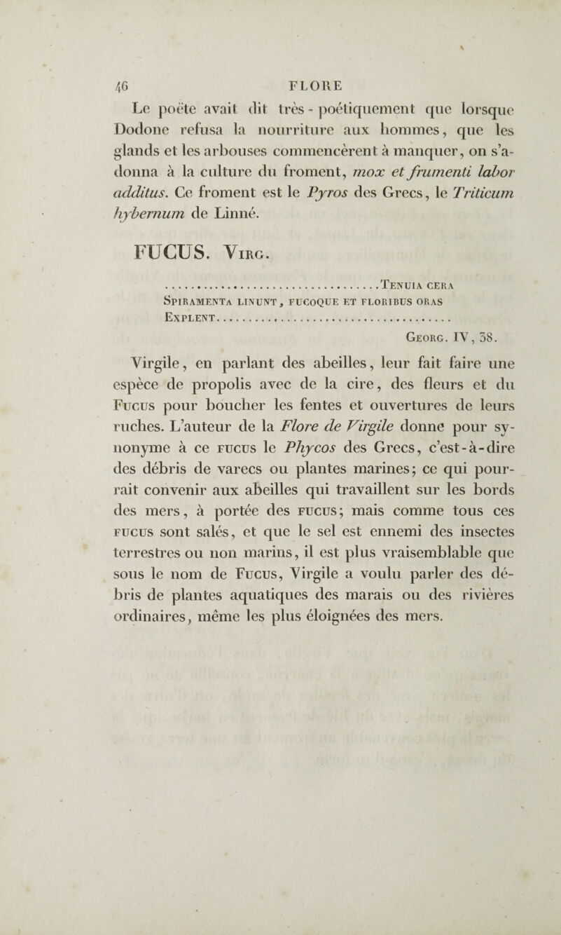 Le poëte avait dit très - poétiquement que lorsque Dodone refusa la nourriture aux hommes, que les glands et les arbouses commencèrent à manquer, on s’a¬ donna à la cidture du froment, mox et frumenti lahor additus. Ce froment est le Pyros des Grecs, le Triticum hybernum de Linné. FUCUS. ViRG. .TeNUIA GERA Spiramenta LINUNT, FüCOQUE et floribus oras Explent. Georg.IV, 58. Virgile, en parlant des abeilles, leur fait faire une espèce de propolis avec de la cire, des fleurs et du Fucus pour boucher les fentes et ouvertures de leurs ruches. L’auteur de la Flore de Virgüe donne pour sy¬ nonyme à ce FUCUS le Phycos des Grecs, c’est-à-dire des débris de varecs ou plantes marines; ce qui pour¬ rait convenir aux abeilles qui travaillent sur les bords des mers, à portée des fucus; mais comme tous ces FUCUS sont salés, et que le sel est ennemi des insectes terrestres ou non marins, il est plus vraisemblable que sous le nom de Fucus, Virgile a voulu parler des dé¬ bris de plantes aquatiques des marais ou des rivières ordinaires, même les plus éloignées des mers.